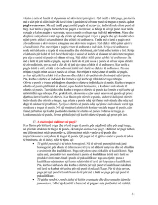 vlerën e orës së fundit të shpenzuar në aktivitetet jotregtare. Një tarifë e tillë page, pra tarifa
më e ulët për të cilën individi do të ishte i gatshëm të ofronte punë në tregun e punës, quhet
pagë e rezervuar. Me një tarifë page poshtë pagës së rezervuar, individi nuk ofron punë në
treg. Kur tarifa e pagës barazohet me pagën e rezervuar, ai fillojë të ofrojë punë. Kur tarifa
e pagës e kalon pagën e rezervuar, sasia e punës e ofruar nga individi ndryshon. Masa dhe
drejtimi i ndryshimit varet nga dy efekte që shoqërojnë rritjen e pagës dhe që i kundërvihen
njëri tjetrit: efekti i zëvendësimit dhe efekti i të ardhurave. Tarifa më e lartë e pagës nxit
zëvendësimin e aktiviteteve jotregtare me aktivitete tregtare. Një efekt i tillë quhet efekti i
zëvendësimit. Por, me rritjen e pagës rriten të ardhurat e individit. Rritja e të ardhurave
reale rrit kërkesën e tij për të mira (mallra dhe shërbime), përfshirë edhe kohën e lirë. Rritja
e kërkesës për kohë të lirë do të thotë ulje e sasisë së kohës së alokuar në aktivitete tregtare,
pra ulje e sasisë së punës së ofruar në treg. Një efekt i tillë quhet efekti i të ardhurave. Sa
më e lartë të jetë tarifa e pagës, aq më e lartë do të jetë sasia e punës së ofruar sipas efektit
të zëvendësimit, por aq më e ulët do të jetë ajo sipas efektit të të ardhurave. Kur tarifa e
pagës është e ulët, efekti i zëvendësimit është më i lartë se efekti i të ardhurave. Pra me
rritjen e pagës rritet sasia e punës së ofruar. Me rritjen e mëtejshme të tarifës së pagës,
arrihet një pikë ku efekti i të ardhurave dhe efekti i zëvendësimit eliminojnë njëri tjetrin.
Pra, kurba e ofertës së individit ka formën e një kurbe që mbështillet nga mbrapa.
Oferta e punës e tregut përfaqëson shumën e ofertave individuale të punës. Kurba e tregut e
ofertës së punës përfitohet si shumë, sipas boshtit horizontal, e kurbave individuale të
ofertës së punës. Teorikisht edhe kurba e tregut e ofertës së punës ka formën e një kurbe që
mbështillet nga mbrapa. Por, praktikisht, ekonomia e çdo vendi operon në pjesën që priret
djathtas-lart të kurbës së ofertës. Kur flasim për ofertën e punës, duhet të dallojmë ofertën
individuale dhe ofertën e tregut, nga oferta e punës ndaj një firme individuale dhe ndaj një
dege të caktuar të prodhimit. Sjellja e ofertës së punës ndaj një firme individuale varet nga
struktura e tregut të punës. Në një strukturë plotësisht konkurrenciale tregut të punës, çdo
firmë përballon një kurbë plotësisht elastike të ofertës së punës. Ndërsa në tregje jo
konkurrenciale të punës, firmat përballojnë një kurbë oferte të punës që priret për lart.
17. A ekzistojnë dallimet në pagë?
Kur flasim për kërkesë tregu dhe ofertë tregu të punës, për rrjedhojë edhe për pagë tregu,
në çfarëdo strukture të tregut të punës, ekzistojnë dallimet në pagë. Dallimet në pagë lidhen
me diferencimet midis punonjësve, diferencimet midis vendeve të punës dhe
imperfeksionet e ndryshme të tregut të punës. Që pagat në të gjitha vendet e punës të ishin
të barabarta, do të duhej, ndër të tjera, që:
• Të gjithë punonjësit të ishin homogjenë. Në të vërtetë punonjësit nuk janë
homogjenë, për shkak të diferencave të tyre në aftësitë natyrore dhe në shkallën
e arsimimit dhe kualifikimit. Paga ndryshon sipas shkallës së kualifikimit. Nga
njëra anë, produktiviteti marxhinal i punës së kualifikuar është më i lartë se
produktiviteti marxhinal i punës së pakualifikuar; nga ana tjetër, puna e
kualifikuar nënkupton një kosto relativisht të lartë për kryerjen e kualifikimit.
Pra, kurba e kërkesës dhe kurba e ofertës për një punë të kualifikuar ndodhen
më lartë se kurbat përkatëse për një punë të pakualifikuar. Për të dyja arsyet,
paga për një punë të kualifikuar do të jetë më e lartë se paga për një punë të
pakualifikuar.
• Të gjitha vendet e punës duhej të kishin avantazhe dhe disavantazhe identike
jomonetare. Edhe kjo konditë e barazisë së pagave nuk plotësohet në realitet.
61
 