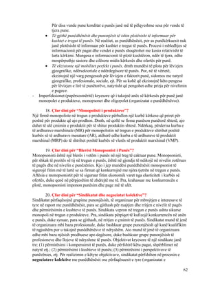 Për disa vende pune konditat e punës janë më të pëlqyeshme sesa për vende të
tjera pune.
• Të gjithë punëdhënësit dhe punonjësit të ishin plotësisht të informuar për
kushtet e tregut të punës. Në realitet, as punëdhënësit, por as punëkërkuesit nuk
janë plotësisht të informuar për kushtet e tregut të punës. Procesi i mbledhjes së
informacionit për pagat dhe vendet e punës shoqërohet me kosto relativisht të
larta kërkimi. Mungesa e informacionit të plotë kushtëzon, ndër të tjera, edhe
mospërputhje sasiore dhe cilësore midis kërkesës dhe ofertës për punë.
• Të ekzistonte një mobilitet perfekt i punës, dmth mundësi të plota për lëvizjen
gjeografike, ndërsektoriale e ndërdegësore të punës. Por, në të vërtetë,
ekzistojnë një varg pengesash për lëvizjen e faktorit punë, sidomos me natyrë
gjeografike, profesionale, sociale, ejt. Për sa kohë që ekzistojnë këto pengesa
për lëvizjen e lirë të punëtorëve, natyrisht që pengohet edhe prirja për nivelimin
e pagave.
- Imperfeksionet (papërsosmëritë) kryesore që i takojnë anës së kërkesës për punë janë
monopolet e produkteve, monopsonet dhe oligopolet (organizatat e punëdhënësve).
18. Çfar dini për “Monopolisti i produkteve”?
Një firmë monopoliste në tregun e produkteve përballon një kurbë kërkese që priret për
poshtë për produkte që ajo prodhon. Dmth, në qoftë se firma punëson punëtorë shtesë, ajo
duhet të ulë çmimin e produktit për të shitur produktin shtesë. Ndërkaq, përderisa kurba e
të ardhurave marxhinale (MR) për monopolistin në tregun e produkteve shtrihet poshtë
kurbës së të ardhurave mesatare (AR), atëherë edhe kurba e të ardhurave të produktit
marxhinal (MRP) do të shtrihet poshtë kurbës së vlerës së produktit marxhinal (VMP).
19. Çfar dini për “Blerësi Monopsonist i Punës”?
Monopsonisti është një blerës i vetëm i punës në një treg të caktuar pune. Monopsonisti,
për shkak të pozitës së tij në tregun e punës, është në gjendje të ndikojë në nivelin zotërues
të pagës dhe në nivelin e punëzënies. Kjo i jep mundësi punëdhënësit monopsonist të
sigurojë fitim më të lartë se sa firmat që konkurrojnë me njëra tjetrën në tregun e punës.
Aftësia e monopsonistit për të siguruar fitim ekonomik varet nga elasticiteti i kurbës së
ofertës, duke qenë në përpjesëtim të zhdrejtë me të. Pra, krahasuar me konkurrencën e
plotë, monopsonisti imponon punësim dhe page më të ulët.
20. Çfar dini për “Sindikatat dhe negociatat kolektive”?
Sindikatat përfaqësojnë grupime punonjësish, të organizuar për mbrojtjen e interesave të
tyre në raport me punëdhënësit, para se gjithash për ruajtjen dhe rritjen e nivelit të pagës
dhe përmirësimin e kushteve të punës. Sindikata vepron në tregun e punës ashtu sikurse
monopoli në tregun e produkteve. Pra, sindikata përpiqet të kufizojë konkurrencën në anën
e punës, duke synuar, para se gjithash, në rritjen e çmimit të punës. Sindikatat mund të jenë
të organizuara mbi baza profesionale, duke bashkuar grupe punonjësish që kanë kualifikim
të ngjashëm por u takojnë punëdhënësve të ndryshëm. Ato mund të jenë të organizuara
edhe mbi baza njësish prodhuese apo degësore, duke bashkuar grupe punonjësish të
profesioneve dhe llojeve të ndryshme të punës. Objektivat kryesore të një sindikate janë
tre: (1) përmirësimi i kompensimit të punës, duke përfshirë këtu pagat, shpërblimet në
natyrë etj.; (2) përmirësimi i kushteve të punës; (3) përmirësimi i perspektivave të
punëzënies, etj. Për realizimin e këtyre objektivave, sindikatat përfshihen në procesin e
negociatave kolektive me punëdhënësit ose përfaqësuesit e tyre (organizatat e
62
 