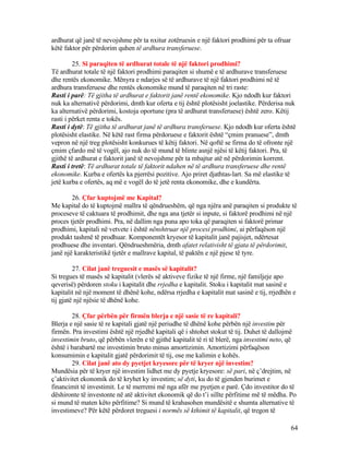 ardhurat që janë të nevojshme për ta nxitur zotëruesin e një faktori prodhimi për ta ofruar
këtë faktor për përdorim quhen të ardhura transferuese.
25. Si paraqiten të ardhurat totale të një faktori prodhimi?
Të ardhurat totale të një faktori prodhimi paraqiten si shumë e të ardhurave transferuese
dhe rentës ekonomike. Mënyra e ndarjes së të ardhurave të një faktori prodhimi në të
ardhura transferuese dhe rentës ekonomike mund të paraqiten në tri raste:
Rasti i parë: Të gjitha të ardhurat e faktorit janë rentë ekonomike. Kjo ndodh kur faktori
nuk ka alternativë përdorimi, dmth kur oferta e tij është plotësisht joelastike. Përderisa nuk
ka alternativë përdorimi, kostoja oportune (pra të ardhurat transferuese) është zero. Këtij
rasti i përket renta e tokës.
Rasti i dytë: Të gjitha të ardhurat janë të ardhura transferuese. Kjo ndodh kur oferta është
plotësisht elastike. Në këtë rast firma përdoruese e faktorit është “çmim pranuese”, dmth
vepron në një treg plotësisht konkurues të këtij faktori. Në qoftë se firma do të ofronte një
çmim çfardo më të vogël, ajo nuk do të mund të blinte asnjë njësi të këtij faktori. Pra, të
gjithë të ardhurat e faktorit janë të nevojshme për ta mbajtur atë në përdorimin korrent.
Rasti i tretë: Të ardhurat totale të faktorit ndahen në të ardhura transferuese dhe rentë
ekonomike. Kurba e ofertës ka pjerrësi pozitive. Ajo priret djathtas-lart. Sa më elastike të
jetë kurba e ofertës, aq më e vogël do të jetë renta ekonomike, dhe e kundërta.
26. Çfar kuptojmë me Kapital?
Me kapital do të kuptojmë mallra të qëndrueshëm, që nga njëra anë paraqiten si produkte të
proceseve të caktuara të prodhimit, dhe nga ana tjetër si inpute, si faktorë prodhimi në një
proces tjetër prodhimi. Pra, në dallim nga puna apo toka që paraqiten si faktorë primar
prodhimi, kapitali në vetvete i është nënshtruar një procesi prodhimi, ai përfaqëson një
produkt tashmë të prodhuar. Komponentët kryesor të kapitalit janë pajisjet, ndërtesat
prodhuese dhe inventari. Qëndrueshmëria, dmth afatet relativisht të gjata të përdorimit,
janë një karakteristikë tjetër e mallrave kapital, të paktën e një pjese të tyre.
27. Cilat janë treguesit e masës së kapitalit?
Si tregues të masës së kapitalit (vlerës së aktiveve fizike të një firme, një familjeje apo
qeverisë) përdoren stoku i kapitalit dhe rrjedha e kapitalit. Stoku i kapitalit mat sasinë e
kapitalit në një moment të dhënë kohe, ndërsa rrjedha e kapitalit mat sasinë e tij, rrjedhën e
tij gjatë një njësie të dhënë kohe.
28. Çfar përbën për firmën blerja e një sasie të re kapitali?
Blerja e një sasie të re kapitali gjatë një periudhe të dhënë kohe përbën një investim për
firmën. Pra investimi është një rrjedhë kapitali që i shtohet stokut të tij. Duhet të dallojmë
investimin bruto, që përbën vlerën e të gjithë kapitalit të ri të blerë, nga investimi neto, që
është i barabartë me investimin bruto minus amortizimin. Amortizimi përfaqëson
konsumimin e kapitalit gjatë përdorimit të tij, ose me kalimin e kohës.
29. Cilat janë ato dy pyetjet kryesore për të kryer një investim?
Mundësia për të kryer një investim lidhet me dy pyetje kryesore: së pari, në ç’drejtim, në
ç’aktivitet ekonomik do të kryhet ky investim; së dyti, ku do të gjenden burimet e
financimit të investimit. Le të merremi më nga afër me pyetjen e parë. Çdo investitor do të
dëshironte të investonte në atë aktivitet ekonomik që do t’i sillte përfitime më të mëdha. Po
si mund të maten këto përfitime? Si mund të krahasohen mundësitë e shumta alternative të
investimeve? Për këtë përdoret treguesi i normës së kthimit të kapitalit, që tregon të
64
 