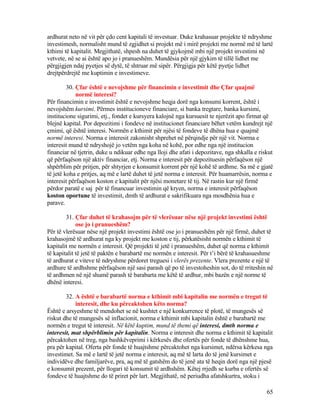 ardhurat neto në vit për çdo cent kapitali të investuar. Duke krahasuar projekte të ndryshme
investimesh, normalisht mund të zgjidhet si projekt më i mirë projekti me normë më të lartë
kthimi të kapitalit. Megjithatë, shpesh na duhet të gjykojmë mbi një projekt investimi në
vetvete, në se ai është apo jo i pranueshëm. Mundësia për një gjykim të tillë lidhet me
përgjigjen ndaj pyetjes së dytë, të shtruar më sipër. Përgjigja për këtë pyetje lidhet
drejtpërdrejtë me kuptimin e investimeve.
30. Çfar është e nevojshme për financimin e investimit dhe Çfar quajmë
normë interesi?
Për financimin e investimit është e nevojshme heqja dorë nga konsumi korrent, është i
nevojshëm kursimi. Përmes institucioneve financiare, si banka tregtare, banka kursimi,
institucione sigurimi, etj., fondet e kursyera kalojnë nga kursuesit te njerëzit apo firmat që
blejnë kapital. Por depozitimi i fondeve në institucionet financiare bëhet vetëm kundrejt një
çmimi, që është interesi. Normën e kthimit për njësi të fondeve të dhëna hua e quajmë
normë interesi. Norma e interesit zakonisht shprehet në përqindje për një vit. Norma e
interesit mund të ndryshojë jo vetëm nga koha në kohë, por edhe nga një institucion
financiar në tjetrin, duke u ndikuar edhe nga lloji dhe afati i depozitave, nga shkalla e riskut
që përfaqëson një aktiv financiar, etj. Norma e interesit për depozituesin përfaqëson një
shpërblim për pritjen, për shtyrjen e konsumit korrent për një kohë të ardhme. Sa më e gjatë
të jetë koha e pritjes, aq më e lartë duhet të jetë norma e interesit. Për huamarrësin, norma e
interesit përfaqëson koston e kapitalit për njësi monetare të tij. Në rastin kur një firmë
përdor paratë e saj për të financuar investimin që kryen, norma e interesit përfaqëson
koston oportune të investimit, dmth të ardhurat e sakrifikuara nga mosdhënia hua e
parave.
31. Çfar duhet të krahasojm për të vlerësuar nëse një projekt investimi është
ose jo i pranueshëm?
Për të vlerësuar nëse një projekt investimi është ose jo i pranueshëm për një firmë, duhet të
krahasojmë të ardhurat nga ky projekt me koston e tij, përkatësisht normën e kthimit të
kapitalit me normën e interesit. Që projekti të jetë i pranueshëm, duhet që norma e kthimit
të kapitalit të jetë të paktën e barabartë me normën e interesit. Për t’i bërë të krahasueshme
të ardhurat e viteve të ndryshme përdoret treguesi i vlerës prezente. Vlera prezente e një të
ardhure të ardhshme përfaqëson një sasi parash që po të investoheshin sot, do të rriteshin në
të ardhmen në një shumë parash të barabarta me këtë të ardhur, mbi bazën e një norme të
dhënë interesi.
32. A është e barabartë norma e kthimit mbi kapitalin me normën e tregut të
interesit, dhe ku përcaktohen këto norma?
Është e arsyeshme të mendohet se në kushtet e një konkurrence të plotë, të mungesës së
riskut dhe të mungesës së inflacionit, norma e kthimit mbi kapitalin është e barabartë me
normën e tregut të interesit. Në këtë kuptim, mund të themi që interesi, dmth norma e
interesit, mat shpërblimin për kapitalin. Norma e interesit dhe norma e kthimit të kapitalit
përcaktohen në treg, nga bashkëveprimi i kërkesës dhe ofertës për fonde të dhënshme hua,
pra për kapital. Oferta për fonde të huajtshme përcaktohet nga kursimet, ndërsa kërkesa nga
investimet. Sa më e lartë të jetë norma e interesit, aq më të larta do të jenë kursimet e
individëve dhe familjarëve, pra, aq më të gatshëm do të jenë ata të heqin dorë nga një pjesë
e konsumit prezent, për llogari të konsumit të ardhshëm. Këtej rrjedh se kurba e ofertës së
fondeve të huajtshme do të priret për lart. Megjithatë, në periudha afatshkurtra, stoku i
65
 