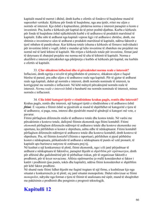 kapitalit mund të merret i dhënë, dmth kurba e ofertës së fondeve të huajtshme mund të
supozohet vertikale. Kërkesa për fonde të huajtshme, nga ana tjetër, rritet me uljen e
normës së interesit. Kjo është e kuptueshme, përderisa norma e interesit paraqitet si kosto e
investimit. Pra, kurba e kërkesës për kaptial do të priret poshtë-djathtas. Kurba e kërkesës
për fonde të huajtshme është njëkohësisht kurbë e të ardhurave të produktit marxhinal të
kapitalit. Edhe mbi të ardhurat nga kapitali vepron ligji i të ardhurave zbritëse, dmth, me
shtimin e investimeve ulen të ardhurat e produktit marxhinal të kapitalit, ndërsa faktorët e
tjerë mbahen të pandryshuar. Kur kërkesa totale (shuma e kërkesës së firmave individuale)
për investime është e vogël, është e mundur që këto investime të zbatohen me projektet me
normë më të lartë kthimi të kapitalit. Me rritjen e kërkesës totale për investime, firmat janë
të detyruara të zbatojnë projekte me norma më të ulta të kthimit të kapitalit. Norma e
ekuilibrit e interesit përcaktohet nga pikëprerja e kurbës së kërkesës për kapital, me kurbën
e ofertës së kapitalit.
33. Çfar shkakton inflacioni dhe si përcaktohet norma reale e interesit?
Inflacioni, dmth ngritja e nivelit të përgjithshëm të çmimeve, shkakton uljen e fuqisë
blerëse të parasë, pra edhe uljen e të ardhurave reale nga kapitali. Për të gjetur të ardhurat
reale nga kapitali, duhet që normën e interesit, dmth normën nominale të interesit, ta
korrigjojmë me normën e inflacionit. Në këtë mënyrë përcaktojmë normën reale të
interesit. Norma reale e interesit është e barabartë me normën nominale të interesit, minus
normën e inflacionit.
34. Cila është kategori tjetër e rëndësishme krahas pagës, rentës dhe interesit?
Krahas pagës, rentës dhe interesit, një kategori tjetër e rëndësishme e të ardhurave është
fitimi. E veçanta e fitimit është se pjesërisht ai mund të shpërbëhet në kategoritë e tjera të
të ardhurave, si paga, rena, interesi dhe pjesërisht mund të qëndrojë si kategori më vete, e
pavarur.
Fitimi përfaqëson diferencën midis të ardhurave totale dhe kostos totale. Në varësi me
përcaktimin e kostove totale, dallojmë fitimin ekonomik nga fitimi kontabël. Fitimi
ekonomik përfaqëson diferencën ndërmjet të ardhurave totale dhe kostove ekonomike ose
oportune, ku përfshihen si kostot e shprehura, ashtu edhe të nënkuptuarat. Fitimi kontabël
përfaqëson diferencën ndërmjet të ardhurave totale dhe kostove kontabël, dmth kostove të
shprehura. Pra, në fitimin kontabël (fitimin e raportuar), përfshihen si pjesë përbërëse
kostot e nënkuptuara, përkatësisht të ardhurat e nënkuptuara të punës së vetë pronarit, të
kapitalit apo burimeve natyrore të zotëruara prej tij.
Në kushtet e një konkurrence të plotë, fitimi ekonomik, nga i cili janë përjashtuar të
ardhurat e nënkuptuara të faktorëve, paraqitet thjesht si shpërblim për sipërmarrjen, dmth
për aftësinë dhe gadishmërinë për të përballuar riskun, për të organizuar faktorët e
prodhimit, për të kryer novacione. Aftësia sipërmarrëse jo rrallë konsiderohet si faktor i
katërt i prodhimit (pas punës, tokës dhe kapitalit), ndërsa fitimi konsiderohet si shpërblim
për këtë faktor prodhimi.
Në shumë raste fitimi lidhet thjesht me fuqinë tregtare të një firme, e kushtëzuar kjo nga
situatat e konkurrencës jo të plotë, siç janë situatat monopoliste. Duhet nënvizuar se fitimi
monopolist, ndryshe nga format e tjera të fitimit të analizuara më sipër, mund të shoqërohet
me pakësimin e prodhimit dhe pengimin e progresit teknologjik.
Kapitulli 12
66
 