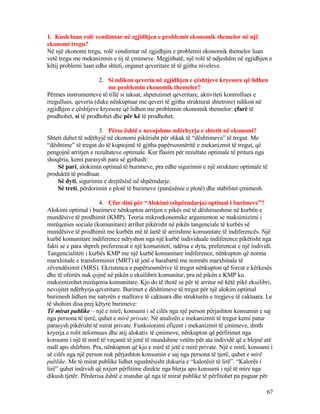 1. Kush luan rolë vendimtar në zgjidhjen e problemit ekonomik themelor në një
ekonomi tregu?
Në një ekonomi tregu, rolë vendimtar në zgjidhjen e problemit ekonomik themelor luan
vetë tregu me mekanizmin e tij të çmimeve. Megjithatë, një rolë të ndjeshëm në zgjidhjen e
këtij problemi luan edhe shteti, organet qeveritare të të gjitha niveleve.
2. Si ndikon qeveria në zgjidhjen e çështjeve kryesore që lidhen
me problemin ekonomik themelor?
Përmes instrumenteve të tillë si taksat, shpenzimet qeveritare, aktiviteti kontrollues e
rregullues, qeveria (duke nënkuptuar me qeveri të gjitha strukturat shtetrore) ndikon në
zgjidhjen e çështjeve kryesore që lidhen me problemin ekonomik themelor: çfarë të
prodhohet, si të prodhohet dhe për kë të prodhohet.
3. Përse është e nevojshme ndërhyrja e shtetit në ekonomi?
Shteti duhet të ndërhyjë në ekonomi pikërisht për shkak të “dështimeve” të tregut. Me
“dështime” të tregut do të kuptojmë të gjitha papërsosmëritë e mekanizmit të tregut, që
pengojnë arritjen e rezultateve optimale. Kur flasim për rezultate optimale të pritura nga
shoqëria, kemi parasysh para së gjithash:
Së pari, alokimin optimal të burimeve, pra edhe sigurimin e një strukture optimale të
produktit të prodhuar.
Së dyti, sigurimin e drejtësisë në shpërndarje.
Së treti, përdorimin e plotë të burimeve (punëzënie e plotë) dhe stabilitet çmimesh.
4. Çfar dini për “Alokimi (shpërndarja) optimal i burimeve”?
Alokimi optimal i burimeve nënkupton arritjen e pikës më të dëshirueshme në kurbën e
mundësive të prodhimit (KMP). Teoria mikroekonomike argumenton se maksimizimi i
mirëqenies sociale (komunitare) arrihet pikërisht në pikën tangenciale të kurbës së
mundësive të prodhimit me kurbën më të lartë të arritshme komunitare të indiferencës. Një
kurbë komunitare indiference ndryshon nga një kurbë individuale indiference pikërisht nga
fakti se e para shpreh preferencat e një komuniteti, ndërsa e dyta, preferencat e një individi.
Tangencialiteti i kurbës KMP me një kurbë komunitare indiference, nënkupton që norma
marxhinale e transformimit (MRT) të jetë e barabartë me normën marxhinale të
zëvendësimit (MRS). Ekzistenca e papërsosmërive të tregut nënkupton që forcat e kërkesës
dhe të ofertës nuk çojnë në pikën e ekuilibrit komunitar, pra në pikën e KMP ku
maksimizohet mirëqenia komunitare. Kjo do të thotë se për të arritur në këtë pikë ekuilibri,
nevojitet ndërhyrja qeveritare. Burimet e dështimeve të tregut për një alokim optimal
burimesh lidhen me natyrën e mallrave të caktuara dhe strukturën e tregjeve të caktuara. Le
të shohim disa prej këtyre burimeve:
Të mirat publike – një e mirë, konsumi i së cilës nga një person përjashton konsumin e saj
nga persona të tjerë, quhet e mirë private. Në analizën e mekanizmit të tregut kemi patur
parasysh pikërisht të mirat private. Funksionimi efiçent i mekanizmit të çmimeve, dmth
kryerja e rolit informues dhe atij alokativ të çmimeve, nënkupton që përfitimet nga
konsumi i një të mirë të veçantë të jenë të mundshme vetëm për ata individë që e blejnë atë
mall apo shërbim. Pra, nënkupton që kjo e mirë të jetë e mirë private. Një e mirë, konsumi i
së cilës nga një person nuk përjashton konsumin e saj nga persona të tjerë, quhet e mirë
publike. Me të mirat publike lidhet ngushtësisht dukuria e “kalorësit të lirë”. “Kalorës i
lirë” quhet individi që nxjerr përfitime direkte nga blerja apo konsumi i një të mire nga
dikush tjetër. Përderisa është e mundur që nga të mirat publike të përfitohet pa paguar për
67
 