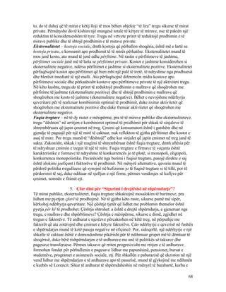 to, do të duhej që të mirat e këtij lloji të mos bëhen objekte “të lira” tregu sikurse të mirat
private. Përndryshe do të kishim një mungesë totale të këtyre të mirave, ose të paktën një
reduktim të konsiderueshëm të tyre. Tregu në vetvete priret të reduktojë prodhimin e të
mirave publike dhe të shtojë prodhimin e të mirave private.
Eksternalitetet – kostoja sociale, dmth kostoja që përballon shoqëria, është më e lartë se
kostoja private, e konsumit apo prodhimit të të mirës përkatëse. Eksternalitetet mund të
mos jenë kosto, ato mund të jenë edhe përfitime. Në rastin e përfitimeve të jashtme,
përfitimet sociale janë më të larta se përfitimet private. Kostot e jashtme konsiderohen si
eksternalitete negative, ndërsa përfitimet e jashtme si eksternalitete pozitive. Eksternalitetet
përfaqësojnë kostot apo përfitimet që bien mbi një palë të tretë, të ndryshme nga prodhuesit
dhe blerësit imediatë të një malli. Ato përfaqësojnë diferencën midis kostove apo
përfitimeve sociale dhe përkatësisht kostove apo përfitimeve private të një aktiviteti tregu.
Në këto kushte, tregu do të priret të reduktojë prodhimin e mallrave që shoqërohen me
përfitime të jashtme (eksternalitete pozitive) dhe të shtojë prodhimin e mallrave që
shoqërohen me kosto të jashtme (eksternalitete negative). Bëhet e nevojshme ndërhyrja
qeveritare për të realizuar kombinimin optimal të prodhimit, duke nxitur aktivitetet që
shoqërohen me eksternalitete pozitive dhe duke frenuar aktivitetet që shoqërohen me
eksternalitete negative.
Fuqia tregtare – në të dy rastet e mësipërme, pra të të mirave publike dhe eksternaliteteve,
tregu “dështon” në arritjen e kombinimit optimal të prodhimit për shkak të sinjaleve të
shtrembëruara që japin çmimet në treg. Çmimi që konsumatori është i gatshëm dhe në
gjendje të paguajë për një të mirë të caktuar, nuk reflekton të gjitha përfitimet dhe kostot e
asaj të mire. Por tregu mund të “dështojë” edhe kur sinjalet që japin çmimet në treg janë të
sakta. Zakonisht, shkak i një reagimi të shtrembëruar është fuqia tregtare, dmth aftësia për
të ndryshuar çmimin e tregut të një të mire. Fuqia tregtare e firmave të veçanta është
karakteristike e formave të ndryshme të konkurrencës jo të plotë, si monopoli, oligopoli,
konkurrenca monopolistike. Pavarësisht nga burimi i fuqisë tregtare, pasojë direkte e saj
është alokimi joefiçent i faktorëve të prodhimit. Në mënyrë alternative, qeveria mund të
përdorë politika rregulluese që synojnë në kufizimin jo të fuqisë tregtare si të tillë, por të
përdorimit të saj, duke ndikuar në sjelljen e një firme, përmes vendosjes së kufijve për
çmimet, normën e fitimit ejt.
5. Çfar dini për “Sigurimi i drejtësisë në shpërndarje”?
Të mirat publike, eksternalitetet, fuqia tregtare shkaktojnë mosalokim të burimeve, pra
lidhen me pyetjen çfarë të prodhojmë. Në të gjitha këto raste, sikurse pamë më sipër,
kërkohej ndërhyrja qeveritare. Një çështje tjetër që lidhet me problemin themelor është
pyetja për kë të prodhohet. Çështja shtrohet: a është e drejtë shpërndarja, e gjeneruar nga
tregu, e mallrave dhe shpërblimeve? Çështja e mësipërme, sikurse e dimë, zgjidhet në
tregun e faktorëve. Të ardhurat e njerëzve përcaktohen në këtë treg, në përputhje me
faktorët që ata zotërojnë dhe çmimet e këtyre faktorëve. Çdo ndërhyrje e qeverisë në fushën
e shpërndarjes mund të ketë pasoja negative në efiçencë. Por, sidoqoftë, një ndërhyrje e një
shkalle të caktuar është e domosdoshme pikërisht për të ndihmuar grupet më të dëmtuar të
shoqërisë, duke bërë rishpërndarjen e të ardhurave me anë të politikës së taksave dhe
pagesave transferuese. Përmes taksave që rriten progresivisht me rritjen e të ardhurave
formohen fondet për përballimin e pagesave lidhur me papunësinë, pensionet, bursat e
studentëve, programet e asistencës sociale, etj. Për shkallën e pabarazisë që ekziston në një
vend lidhur me shpërndarjen e të ardhurave apo të pasurisë, mund të gjykojmë me ndihmën
e kurbës së Lorencit. Sikur të ardhurat të shpërndaheshin në mënyrë të barabartë, kurba e
68
 