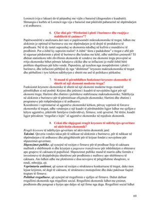 Lorencit (vija e lakuar) do të përputhej me vijën e barazisë (diagonalen e kuadratit).
Shmangia e kurbës së Lorencit nga vija e barazisë mat pikërisht pabarazinë në shpërndarjen
e të ardhurave.
6. Çfar dini për “Përdorimi i plotë i burimeve dhe ruajtja e
stabilitetit të çmimeve”?
Papërsosmëritë e analizuara deri tani si papërsosmëri mikroekonomike të tregut, lidhen me
alokimin jo optimal të burimeve ose me shpërndarjen jo të drejtë të produkteve të
prodhuara. Në të dy rastet supozohej se ekonomia ndodhej në kufirin e mundësive të
prodhimit. Por a është ky supozim realist? A është “dora e padukshme” e tregut e aftë për
të siguruar përdorimin e plotë të burimeve dhe krahas me këtë, edhe stabilitet çmimesh? Të
dhënat statistikore mbi zhvillimin ekonomik të vendeve me ekonomi tregu provojmë se
rritja ekonomike bëhet përmes luhatjeve ciklike dhe se inflacioni jo rrallë është bërë
problem shqetësues për këto vende. Papunësia, që rezulton nga mospërdorimi i plotë i
burimeve, dhe inflacioni përbëjnë dy nga “dështimet” kryesore makroekonomike të tregut
dhe përballimi i tyre kërkon ndërhyrjen e shtetit me anë të politikave përkatëse.
7. Si mund të përmblidhen funksionet kryesore ekonomike të
shtetit në një ekonomi moderne tregu?
Funksionet kryesore ekonomike të shtetit në një ekonomi moderne tregu mund të
përmblidhen si më poshtë: Krijimi dhe jetësimi i kuadrit të nevojshëm ligjor për një
ekonomi tregu; Hartimi dhe zbatimi i politikave stabilizuese makroekonomike; Ndërhyrja
në alokimin e burimeve për të përmirësuar efiçencën ekonomike; Hartimi dhe zbatimi i
programeve për rishpërndarjen e të ardhurave.
Koordinimi i veprimtarisë së agjentëve ekonomikë kërkon, përveç veprimit të forcave
ekonomike të tregut, edhe vendosjes e një kuadri të përshtatshëm ligjor lidhur me sjelljen e
këtyre agjentëve, pikërisht familjeve (individëve), firmave, vetë qeverisë. Në tërësi, kuadri
ligjor përcakton “rregullat e lojës” së agjentëve ekonomike në mjedisin ekonomik.
8. Cekni dhe shpjegoni rrugët kryesore të ndërhyrjes qeveritare
në aktivitetin ekonomik?
Rrugët kryesore të ndërhyrjes qeveritare në aktivitetin ekonomik janë:
Taksimi. Qeveria vendos taksa për të ndikuar në alokimin e burimeve, për të ndikuar në
shpërndarjen e të ardhurave dhe përgjithësisht për të krijuar fondet e nevojshme për
shpenzimet qeveritare.
Shpenzimet publike, që synojnë në nxitjen e firmave për të prodhuar lloje të caktuara
mallrash e shërbimesh si dhe kryerjen e pagesave transferuese për mbështetjen e shtresave
apo grupeve të caktuara të popullsisë. Shpenzimet publike mund të marrin edhe formën e
investimeve të drejtpërdrejta shtetërore për prodhimin e mallrave apo shërbimeve të
caktuara. Ato lidhen edhe me plotësimin e disa nevojave të përgjithshme shoqërore, si
rendi, mbrojtja, ejt.
Veprimtaria antitrust, që synon në nxitjen e strukturave konkurruese të tregut, duke mos
lejuar krijimin, në degë të caktuara, të strukturave monopoliste dhe duke pakësuar fuqinë
tregtare të firmave.
Politikat rregulluese, që synojnë në rregullimin e sjelljes së firmave. Duhet dalluar
rregullimi ekonomik nga rregullimi social. Rregullimi ekonomik lidhet me çmimet,
prodhimin dhe pengesat e hyrjes apo daljes së një firme nga dega. Rregullimi social lidhet
69
 