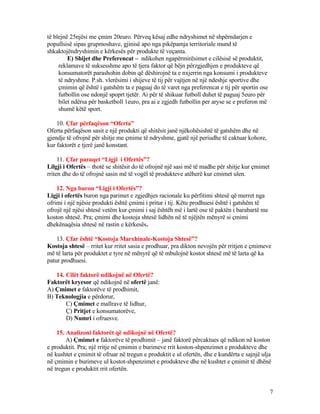 të blejnë 25njësi me çmim 20euro. Përveq kësaj edhe ndryshimet në shpërndarjen e
popullsisë sipas grupmoshave, gjinisë apo nga pikëpamja territoriale mund të
shkaktojëndryshimin e kërkesës për produkte të veçanta.
E) Shijet dhe Preferencat – ndikohen ngapërmirësimet e cilësisë së produktit,
reklamave të suksesshme apo të tjera faktor që bëjn përzgjedhjen e produkteve që
konsumatorët parashohin dobin që dëshirojnë ta e nxjerrin nga konsumi i produkteve
të ndryshme. P.sh. vlerësimi i shijeve të tij për vajtjen në një ndeshje sportive dhe
çmimin që është i gatshëm ta e paguaj do të varet nga preferencat e tij për sportin ose
futbollin ose ndonjë spoprt tjetër. Ai për të shikuar futboll duhet të paguaj 5euro për
bilet ndërsa për basketboll 1euro, pra ai e zgjedh futbollin per aryse se e preferon më
shumë këtë sport.
10. Çfar përfaqëson “Oferta”
Oferta përfaqëson sasit e një produkti që shitësit janë njëkohësishtë të gatshëm dhe në
gjendje të ofrojnë për shitje me çmime të ndryshme, gjatë një periudhe të caktuar kohore,
kur faktorët e tjerë janë konstant.
11. Çfar paraqet “Ligji i Ofertës”?
Lilgji i Ofertës – thotë se shitësit do të ofrojnë një sasi më të madhe për shitje kur çmimet
rriten dhe do të ofrojnë sasin më të vogël të produkteve atëherë kur cmimet ulen.
12. Nga buron “Ligji i Ofertës”?
Ligji i ofertës buron nga parimet e zgjedhjes racionale ku përfitimi shtesë që merret nga
ofrimi i një njësie produkti është çmimi i pritur i tij. Këtu prodhuesi është i gatshëm të
ofrojë një njësi shtesë vetëm kur çmimi i saj ështëh më i lartë ose të paktën i barabartë me
koston shtesë. Pra; çmimi dhe kostoja shtesë lidhën në të njëjtën mënyrë si çmimi
dhekënaqësia shtesë në rastin e kërkesës.
13. Çfar është “Kostoja Marxhinale-Kostoja Shtesë”?
Kostoja shtesë – rritet kur rritet sasia e prodhuar, pra dikton nevojën për rritjen e çmimeve
më të larta për produktet e tyre në mënyrë që të mbulojnë kostot shtesë më të larta që ka
patur prodhuesi.
14. Cilët faktorë ndikojnë në Ofertë?
Faktorët kryesor që ndikojnë në ofertë janë:
A) Çmimet e faktorëve të prodhimit,
B) Teknologjia e përdorur,
C) Çmimet e mallrave të lidhur,
Ç) Pritjet e konsumatorëve,
D) Numri i ofruesve.
15. Analizoni faktorët që ndikojnë në Ofertë?
A) Çmimet e faktorëve të prodhimit – janë faktorë përcaktues që ndikon në koston
e produktit. Pra; një rritje në çmimin e burimeve rrit koston-shpenzimet e produkteve dhe
në kushtet e çmimit të ofruar në tregun e produktit e ul ofertën, dhe e kundërta e sajnjë ulja
në çmimin e burimeve ul kostot-shpenzimet e produkteve dhe në kushtet e çmimit të dhënë
në tregun e produktit rrit ofertën.
7
 