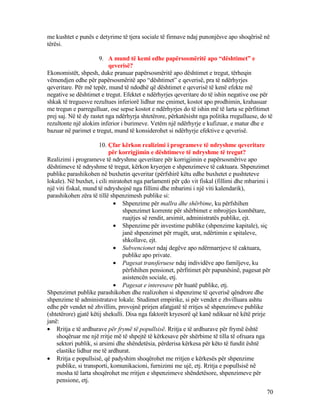 me kushtet e punës e detyrime të tjera sociale të firmave ndaj punonjësve apo shoqërisë në
tërësi.
9. A mund të kemi edhe papërsosmëritë apo “dështimet” e
qeverisë?
Ekonomistët, shpesh, duke pranuar papërsosmëritë apo dështimet e tregut, tërheqin
vëmendjen edhe për papërsosmëritë apo “dështimet” e qeverisë, pra të ndërhyrjes
qeveritare. Për më tepër, mund të ndodhë që dështimet e qeverisë të kenë efekte më
negative se dështimet e tregut. Efektet e ndërhyrjes qeveritare do të ishin negative ose për
shkak të treguesve rezultues inferiorë lidhur me çmimet, kostot apo prodhimin, krahasuar
me tregun e parregulluar, ose sepse kostot e ndërhyrjes do të ishin më të larta se përfitimet
prej saj. Në të dy rastet nga ndërhyrja shtetërore, përkatësisht nga politika rregulluese, do të
rezultonte një alokim inferior i burimeve. Vetëm një ndërhyrje e kufizuar, e matur dhe e
bazuar në parimet e tregut, mund të konsiderohet si ndërhyrje efektive e qeverisë.
10. Çfar kërkon realizimi i programeve të ndryshme qeveritare
për korrigjimin e dështimeve të ndryshme të tregut?
Realizimi i programeve të ndryshme qeveritare për korrigjimin e papërsosmërive apo
dështimeve të ndryshme të tregut, kërkon kryerjen e shpenzimeve të caktuara. Shpenzimet
publike parashikohen në buxhetin qeveritar (përfshirë këtu edhe buxhetet e pushteteve
lokale). Në buxhet, i cili miratohet nga parlamenti për çdo vit fiskal (fillimi dhe mbarimi i
një viti fiskal, mund të ndryshojnë nga fillimi dhe mbarimi i një viti kalendarik),
parashikohen zëra të tillë shpenzimesh publike si:
• Shpenzime për mallra dhe shërbime, ku përfshihen
shpenzimet korrente për shërbimet e mbrojtjes kombëtare,
ruajtjes së rendit, arsimit, administratës publike, ejt.
• Shpenzime për investime publike (shpenzime kapitale), siç
janë shpenzimet për rrugët, urat, ndërtimin e spitaleve,
shkollave, ejt.
• Subvencionet ndaj degëve apo ndërmarrjeve të caktuara,
publike apo private.
• Pagesat transferuese ndaj individëve apo familjeve, ku
përfshihen pensionet, përfitimet për papunësinë, pagesat për
asistencën sociale, etj.
• Pagesat e interesave për huatë publike, etj.
Shpenzimet publike parashikohen dhe realizohen si shpenzime të qeverisë qëndrore dhe
shpenzime të administratave lokale. Studimet empirike, si për vendet e zhvilluara ashtu
edhe për vendet në zhvillim, provojnë prirjen afatgjatë të rritjes së shpenzimeve publike
(shtetërore) gjatë këtij shekulli. Disa nga faktorët kryesorë që kanë ndikuar në këtë prirje
janë:
• Rritja e të ardhurave për frymë të popullsisë. Rritja e të ardhurave për frymë është
shoqëruar me një rritje më të shpejtë të kërkesave për shërbime të tilla të ofruara nga
sektori publik, si arsimi dhe shëndetësia, përderisa kërkesa për këto të fundit është
elastike lidhur me të ardhurat.
• Rritja e popullsisë, që padyshim shoqërohet me rritjen e kërkesës për shpenzime
publike, si transporti, komunikacioni, furnizimi me ujë, etj. Rritja e popullsisë në
mosha të larta shoqërohet me rritjen e shpenzimeve shëndetësore, shpenzimeve për
pensione, etj.
70
 