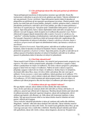 15. Çfar përfaqësojn taksat dhe cilat janë parimet që mbështetet
taksimi?
Taksat përfaqësojnë transferime të detyrueshme monetare nga individët, firmat dhe
institucionet e ndryshme te qeveria (në nivele qëndrore apo lokale). Taksimi mbështetet në
një varg parimesh. Parimi i përfitimit. Sipas këtij parimi njerëzit duhet të taksohen në
përpjesëtim me përfitimet që ata sigurojnë nga programet qeveritare. Zbatimi praktik i këtij
parimi, kur është fjala për të mirat publike, paraqitet i vështirë, përderisa është e vështirë të
përcaktohen preferencat e individeve për të mira publike, pra edhe të maten përfitimet e
individeve të veçantë prej tyre. Një parim tjetër i rëndësishëm është parimi i aftësisë për të
paguar. Sipas këtij parimi, barra e taksës shpërndahet midis individëve në pajtim me
aftësinë e tyre për të paguar, dmth në pajtim me të ardhurat dhe pasurinë e tyre. Parimi i
aftësisë për të paguar shpesh interpretohet edhe si parim i barazisë së sakrificave, ku
“sakrifica” i referohet humbjes në dobishmërinë e individit për shkak të pagimit të taksës.
Por koncepti i barazimit të sakrificave është një koncept relativisht i papërcaktuar dhe
mund të interpretohet në mënyra të ndryshme, si barazi e sakrificave absolute, barazi e
sakrificave proporcionale (në raport me dobishmërinë totale), apo barazia e sakrificave
marxhinale.
Parimi i drejtësisë horizontale. Sipas këtij parimi, individët me të ardhura (pasuri) të
barabarta, duhet të taksohen në mënyrë të barabartë. Parimi i drejtësisë horizontale
plotësohet me parimin e drejtësisë vertikale. Sipas këtij parimi, në qoftë se individët me të
ardhura (pasuri) të barabarta taksohen në mënyrë të barabartë, individët me të ardhura
(pasuri) të pabarabarta duhet të taksohen në mënyrë të pabarabartë.
16. Çfarë lloje taksash kemi?
Taksat mund të jenë të llojeve të ndryshme. Ato mund të jenë proporcionale, progresive ose
regresive. Në rastin e taksave proporcionale, përqindja e të ardhurave e paguar si taksë
mbetet e pandryshuar me rritjen e të ardhurave. Në rastin e taksave progresive, përqindja e
paguar si taksë rritet me rritjen e të ardhurave. Ndërsa në rastin e taksave regresive,
përqindja e paguar si taksë ulet me rritjen e të ardhurave. Krahas llojeve të mësipërme,
ekzistojnë edhe taksa fikse, masa e të cilave është e përcaktuar dhe nuk varet nga të
ardhurat. Norma mesatare e taksës (pra madhësia e taksës pjesëtuar me të ardhurat, T/Y)
dhe norma marxhinale e taksës (shtesë e taksës për shkak të shtesës me një njësi monetare
të të ardhurave, ∆T/∆Y) është konstante për taksat proporcionale, rritet me rritjen e të
ardhurave për taksat progresive dhe ulet me rritjen e të ardhurave për taksat regresive.
17. Si ndahen taksat për nga objekti i taksuar?
Për nga objekti i taksuar, taksat ndahen në taksa direkte dhe taksa indirekte.
Taksa direkte janë taksa që vendosen direkt mbi individët ose firmat, mbi bazën e të
ardhurave, pasurisë apo aftësisë për të shpenzuar. Shembuj taksash direkte janë taksat mbi
të ardhurat personale, taksat për sigurimet shoqërore, taksat mbi trashëgiminë, mbi të
ardhurat nga kapitali, mbi dhuratat, etj. Edhe taksat mbi korporatat trajtohen si taksa
direkte. Një nga arsyet kryesore është se me taksat direkte mund të zbatohet më mirë
parimi i aftësisë për të paguar.
Taksat indirekte zakonisht përcaktohet si taksa që vendosen mbi mallra dhe shërbime.
Megjithatë, “indirekt” edhe këto taksa rëndojnë mbi individët. Taksat indirekte mund të
jenë taksa mbi sasinë ose taksa mbi vlerën. Ato mund të jenë gjithashtu taksa fikse, që nuk
varen nga sasia apo vlera e mallit dhe e shërbimit. Shembuj taksash indirekte janë taksat
mbi qarkullimin, taksat mbi vlerën e shtuar, taksat doganore, akcizat etj. Në pajtim me
72
 