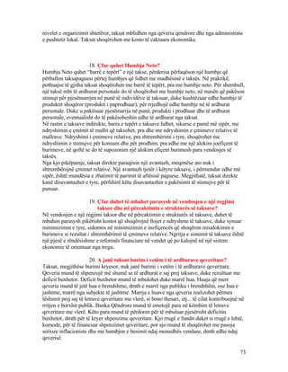 nivelet e organizimit shtetëror, taksat mblidhen nga qeveria qendrore dhe nga administrata
e pushtetit lokal. Taksat shoqërohen me kosto të caktuara ekonomike.
18. Çfar quhet Humbja Neto?
Humbja Neto quhet “barrë e tepërt” e një takse, përderisa përfaqëson një humbje që
përballon taksapaguesi përtej humbjes që lidhet me madhësinë e taksës. Në praktikë,
pothuajse të gjitha taksat shoqërohen me barrë të tepërt, pra me humbje neto. Për shembull,
një taksë mbi të ardhurat personale do të shoqërohet me humbje neto, në masën që pakëson
stimujt për pjesëmarrjen në punë të individëve të taksuar, duke kushtëzuar edhe humbje të
produktit shoqëror (produkti i paprodhuar), për rrjedhojë edhe humbje në të ardhurat
personale. Duke u pakësuar pjesëmarrja në punë, produkti i prodhuar dhe të ardhurat
personale, eventualisht do të pakësoheshin edhe të ardhurat nga taksat.
Në rastin e taksave indirekte, barra e tepërt e taksave lidhet, sikurse e pamë më sipër, me
ndryshimin e çmimit të mallit që taksohet, pra dhe me ndryshimin e çmimeve relative të
mallrave. Ndryshimi i çmimeve relative, pra shtrembërimi i tyre, shoqërohet me
ndryshimin e stimujve për konsum dhe për prodhim, pra edhe me një alokim joefiçent të
burimeve, në qoftë se do të supozonim një alokim efiçent burimesh para vendosjes së
taksës.
Nga kjo pikëpamje, taksat direkte paraqesin një avantazh, meqenëse ato nuk i
shtrembërojnë çmimet relative. Një avantazh tjetër i këtyre taksave, i përmendur edhe më
sipër, është mundësia e zbatimit të parimit të aftësisë paguese. Megjithatë, taksat direkte
kanë disavantazhet e tyre, përfshirë këtu disavantazhin e pakësimit të stimujve për të
punuar.
19. Çfar duhet të mbahet parasysh në vendosjen e një regjimi
taksor dhe në përcaktimin e strukturës së taksave?
Në vendosjen e një regjimi taksor dhe në përcaktimin e strukturës së taksave, duhet të
mbahen parasysh pikërisht kostot që shoqërojnë llojet e ndryshme të taksave, duke synuar
minimizimin e tyre, sidomos në minimizimin e inefiçencës që shoqëron misalokimin e
burimeve si rezultat i shtrembërimit të çmimeve relative. Ngritja e sistemit të taksave është
një pjesë e rëndësishme e reformës financiare në vendet që po kalojnë në një sistem
ekonomie të orientuar nga tregu.
20. A janë taksat burim i vetëm i të ardhurave qeveritare?
Taksat, megjithëse burimi kryesor, nuk janë burimi i vetëm i të ardhurave qeveritare.
Qeveria mund të shpenzojë më shumë se të ardhurat e saj prej taksave, duke rezultuar me
deficit buxhetor. Deficit buxhetor mund të mbulohet duke marrë hua. Huaja që merr
qeveria mund të jetë hua e brendshme, dmth e marrë nga publiku i brendshëm, ose hua e
jashtme, marrë nga subjekte të jashtme. Marrja e huave nga qeveria realizohet përmes
lëshimit prej saj të letrave qeveritare me vlerë, si bono thesari, etj... të cilat kontribuojnë në
rritjen e borxhit publik. Banka Qëndrore mund të emetojë para në këmbim të letrave
qeveritare me vlerë. Këto para mund të përdoren për të mbuluar pjesërisht deficitin
buxhetor, dmth për të kryer shpenzime qeveritare. Kjo rrugë e fundit duket si rrugë e lehtë,
komode, për të financuar shpenzimet qeveritare, por ajo mund të shoqërohet me pasoja
serioze inflacioniste dhe me humbjen e besimit ndaj monedhës vendase, dmth edhe ndaj
qeverisë.
73
 