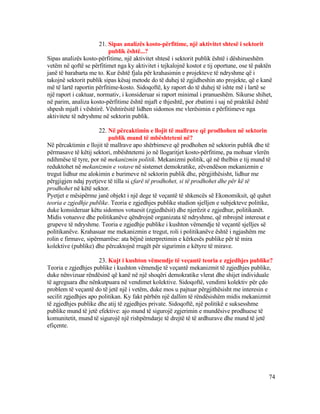 21. Sipas analizës kosto-përfitime, një aktivitet shtesë i sektorit
publik është...?
Sipas analizës kosto-përfitime, një aktivitet shtesë i sektorit publik është i dëshirueshëm
vetëm në qoftë se përfitimet nga ky aktivitet i tejkalojnë kostot e tij oportune, ose të paktën
janë të barabarta me to. Kur është fjala për krahasimin e projekteve të ndryshme që i
takojnë sektorit publik sipas kësaj metode do të duhej të zgjidheshin ato projekte, që e kanë
më të lartë raportin përfitime-kosto. Sidoqoftë, ky raport do të duhej të ishte më i lartë se
një raport i caktuar, normativ, i konsideruar si raport minimal i pranueshëm. Sikurse shihet,
në parim, analiza kosto-përfitime është mjaft e thjeshtë, por zbatimi i saj në praktikë është
shpesh mjaft i vështirë. Vështirësitë lidhen sidomos me vlerësimin e përfitimeve nga
aktivitete të ndryshme në sektorin publik.
22. Në përcaktimin e llojit të mallrave që prodhohen në sektorin
publik mund të mbështeteni në?
Në përcaktimin e llojit të mallrave apo shërbimeve që prodhohen në sektorin publik dhe të
përmasave të këtij sektori, mbështetemi jo në llogaritjet kosto-përfitime, pa mohuar vlerën
ndihmëse të tyre, por në mekanizmin politik. Mekanizmi politik, që në thelbin e tij mund të
reduktohet në mekanizmin e votave në sistemet demokratike, zëvendëson mekanizmin e
tregut lidhur me alokimin e burimeve në sektorin publik dhe, përgjithësisht, lidhur me
përgjigjen ndaj pyetjeve të tilla si çfarë të prodhohet, si të prodhohet dhe për kë të
prodhohet në këtë sektor.
Pyetjet e mësipërme janë objekt i një dege të veçantë të shkencës së Ekonomiksit, që quhet
teoria e zgjedhje publike. Teoria e zgjedhjes publike studion sjelljen e subjekteve politike,
duke konsideruar këtu sidomos votuesit (zgjedhësit) dhe njerëzit e zgjedhur, politikanët.
Midis votuesve dhe politikanëve qëndrojnë organizata të ndryshme, që mbrojnë interesat e
grupeve të ndryshme. Teoria e zgjedhje publike i kushton vëmendje të veçantë sjelljes së
politikanëve. Krahasuar me mekanizmin e tregut, roli i politikanëve është i ngjashëm me
rolin e firmave, sipërmarrëse: ata bëjnë interpretimin e kërkesës publike për të mira
kolektive (publike) dhe përcaktojnë rrugët për sigurimin e këtyre të mirave.
23. Kujt i kushton vëmendje të veçantë teoria e zgjedhjes publike?
Teoria e zgjedhjes publike i kushton vëmendje të veçantë mekanizmit të zgjedhjes publike,
duke nënvizuar rëndësinë që kanë në një shoqëri demokratike vlerat dhe shijet individuale
të agreguara dhe nënkutpuara në vendimet kolektive. Sidoqoftë, vendimi kolektiv për çdo
problem të veçantë do të jetë një i vetëm, duke mos u pajtuar përgjithësisht me interesin e
secilit zgjedhjes apo politikan. Ky fakt përbën një dallim të rëndësishëm midis mekanizmit
të zgjedhjes publike dhe atij të zgjedhjes private. Sidoqoftë, një politikë e suksesshme
publike mund të jetë efektive: ajo mund të sigurojë zgjerimin e mundësive prodhuese të
komunitetit, mund të sigurojë një rishpërndarje të drejtë të të ardhurave dhe mund të jetë
efiçente.
74
 