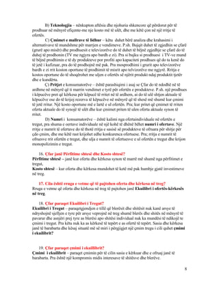 B) Teknologjia – nënkupton aftësia dhe njohuria shkencore që përdorut për të
prodhuar në mënyrë efiçente-me nje kosto më të ulët, dhe me këtë çon në një rritje të
ofertës.
C) Çmimet e mallrave të lidhur – këtu duhet bërë analiza dhe krahasimi i
alternativave të mundshme për marrjen e vendimeve. P.sh. Bujqit duhet të zgjedhin se çfarë
(grurë apo misër) dhe prodhuesit e televizorëve do të duhet të bëjnë zgjedhje se çfarë do të
duhej të prodhonin (TV me ngjyra apo bardh e zi). Pra si bujku si prodhuesi i TV-ve mund
të bëjnë prodhimin e të dy produkteve por profiti apo kapaciteti prodhues që do ta kenë do
të jetë i kufizuar, pra do të prodhojnë më pak. Pra mosprodhimi i grurit apo televizorëve
bardh e zi rrit koston oportune të prodhimit të misrit apo telvizorëve me ngjyrë. Rritja e
kostos oportune do të shoqërohet me uljen e ofertës së njërit produkt ndaj produktit tjetër
dhe e kundërta.
Ç) Pritjet e konsumatorëve – është parashiqimi i asaj se Çfar do të ndodhë në të
ardhme në mënyrë që ti marrin vendimet e tyrë për ofertën e produkteve. P.sh. një prodhues
i këpucëve pret që kërkesa për këpucë të rritet në të ardhem, ai do të ulë shtjen aktuale të
këpucëve ose do të krijoj rezerva të këpucëve në mënyrë që të shesë më shumë kur çmimi
të jetë rritur. Një kosto oportune më e lartë e ul ofertën. Pra; kur pritet që çmimet të rriten
oferta aktuale do të synojë të ulët dhe kur çmimet priten të ulen oferta aktuale synon të
rritet.
D) Numri i konsumatorëve – është kalimi nga ofertaindividuale në ofertën e
tregut, pra shuma e oertave individuale në një kohë të dhënë bëhet numri i ofertave. Një
rritje e numrit të ofertave do të thotë rritja e sasisë së produkteve të ofruara për shitje për
çdo çmim, dhe me këtë rast krijohet edhe konkurenca ofertuese. Pra; rritja e numrit të
ofruesve rrit ofertën e tregut, dhe ulja e numrit të ofertuesve e ul ofertën e tregut dhe krijon
monopolizimin e tregut.
16. Çfar janë Përfitime shtesë dhe Kosto shtesë?
Përfitime shtesë – janë kur oferta dhe kërkesa synon të marrë më shumë nga përfitimet e
tregut,
Kosto shtesë – kur oferta dhe kërkesa mundohet të ketë më pak humbje gjatë investimeve
në treg.
17. Cila është rruga e vetme që të pajtohen oferta dhe kërkesa në treg?
Rruga e vetme që oferta dhe kërkesa në treg të pajtohen janë Ekuilibri i ofertës-kërkesës
në treg.
18. Çfar paraqet Ekuilibri i Tregut?
Ekuilibri i Tregut – paraqetgjendjen e tillë që blerësit dhe shitësit nuk kanë arsye të
ndryshojnë sjelljen e tyre për arsye veprojnë në treg shumë blerës dhe shitës në mënyrë të
pavarur dhe asnjëri prej tyre as blerësi apo shitësi individual nuk ka mundësi të ndikojë te
çmimi i tregut. Pra këtu nuk ka as kërkesë të tepërt e as ofertë të tepërt. Sasia dhe kërkesa
janë të barabarta dhe kësaj situatë më së miri i përgjigjet një çmim tregu i cili quhet çmimi
i ekuilibrit?
19. Çfar paraqet çmimi i ekuillibrit?
Çmimi i ekuilibrit – paraqet çmimin për të cilin sasia e kërkuar dhe e ofruaj janë të
barabarta. Pra është një kompromis midis interesave të shitësve dhe blerëve.
8
 