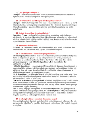20. Çfar paraqet “Mungesa”?
Mungesa – është niveli i çmimeve më të ulët se çmimi i ekuilibrit dhe sasia e kërkuar e
tejkalon sasin e ofruar që bënë presion për rritjen e çmimit.
21. Cili është dallimi mes Mungesës dhe Pamjaftueshmërisë?
Mungesa – është situatë tregu në të cilën sasia e kërkuar tejkalon sasin e ofruar e që mund
të eliminohet duke u rritur çmimet etregut deri në nivelet e ekuilibrit të çmimeve të tregut.
Pamjaftueshmëria - pasqyron faktin se inputet janë t ë kufizuara dhe nevojat janë të
pakufizuara.
22. Sa janë të nevojshme Investimet Private?
Investimet Private – janë mjaft të nevojshme dhe si rezultat i zaj bënë gjallërimin e
pjesëmarrjes së fuqishme të kapitalit të huaj të kombinuar me atë vendor, pra edhe arrin në
nivele te qilla që të thith gjithë popullsinë e aftë për punë, ku edhe niveli i të ardhurave për
frymë-banorë do të shumëfishohet.
23. Kur fitohet ekuilibri i ri?
Ekuilibri i Ri – fitohet kur kërkesa dhe oferta rriten këtu do të fitohet Ekuilibri i ri rritës
dhe kur oferta dhe kërkesa ulen do të krijohet Ekuilibri i rri zvogëlues.
24. Si bëhet racionimi i burimeve të pamjaftueshme?
Burimet e pamjaftueshme të të mirave racionohen midis përdoruesve të tyre dhe kjo nuk
bëhet as me planifikim qëndror e as nga ndonjë komision apo zyrë e posaçme, por
mekanizmi që koordinon vendimet e shitësve dhe blerësve është tregu duke u dhënë
përgjigje tre pyetjeve bazë: 1)Për kë të prodhohet, 2) Si të prodhohet dhe
3) Çfarë të prodhohet.
1) Për kë të prodhohet – vendoset pjesërisht nga aftësia për të paguar. Kush i ka paratë e
nevojshme bëhet zotërues i një të mire, kush nuk i ka paratë ose kush i ka por i përdor për
qëllime të tjera, nuk e merr të mirën në fjalë. Pra zotërimi i të mirave bëhet nga ata që
plotësimin e nevojave të tyre e mbështesin me para.
2) Si të prodhohet – zgjidhet pjesërisht në mënyrë të ngjajshme me të parën, sepse çmimi
më i lartë i të mirës bën që prodhuesit të harxhojnë më shumë për të siguruar teknologji të
përparuar dhepër kushte sa më efiçente.
3) Çfarë të prodhohet – zgjidhet pjesërisht në mënyrë të ngjajshme, sepse ku rritja çmimit
të një të mire shërben si shkak për një ofert më të madhe të saj dhe është një sinjal që nxit
kalimin e burimeve për prodhimin e kësaj të mire, dhe nga shumë faktor e ndër të tjerë nga
karakteristikat si gjinia, mosha etj,
Pra; në të trija përgjigjet e mësipërmes ekziston termi “Pjerësisht” pasi që tregu i një të
mire të caktuar nuk është një treg i izoluar, një ishull i mbyllur në vete, por është i lidhur
me trgjet e të mirave të tjera pltësuese ose zëvendësuese të së mirës në fjalë si dhe me
tregjet e faktorëve që përdoren për prodhimin e kësaj të mire.
25. Si bëhet përcaktimi i çmimit në ekonomin e tregut?
Problemi i përcaktimit të çmimit realizohet në një bashkësi tregjesh të ndërvarura dhe nuk
paraqet vetëm “ekuilibrin” e pjesshëm të një tregu të vetëm sikurse është rasti tek ekonomit
e mbyllura.
9
 