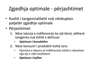 Zgjedhja optimale - përjashtimet
• Kushti i tangencialitetit nuk nënkupton
patjetër zgjedhje optimale
• Përjashtimet:
1. Nëse lakorja e indiferencës ka një kënd, atëherë
tangjenta nuk është e definuar
• Optimum i brendshëm
2. Nëse konsumi i produktit është zero
• Pjerrësia e lakores së indiferencës është e ndryshme
nga ajo e vijës buxhetore
• Optimum i kufitar
 