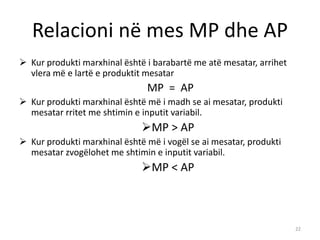 Relacioni në mes MP dhe AP
 Kur produkti marxhinal është i barabartë me atë mesatar, arrihet
vlera më e lartë e produktit mesatar
MP = AP
 Kur produkti marxhinal është më i madh se ai mesatar, produkti
mesatar rritet me shtimin e inputit variabil.
MP > AP
 Kur produkti marxhinal është më i vogël se ai mesatar, produkti
mesatar zvogëlohet me shtimin e inputit variabil.
MP < AP
22
 