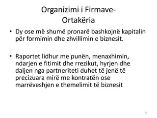 Organizimi i Firmave-
Ortakëria
• Dy ose më shumë pronarë bashkojnë kapitalin
për formimin dhe zhvillimin e biznesit.
• Raportet lidhur me punën, menaxhimin,
ndarjen e fitimit dhe rrezikut, hyrjen dhe
daljen nga partneriteti duhet të jenë të
precizuara mirë me kontratën ose
marrëveshjen e themelimit të biznesit
12
 