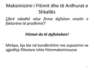 Maksimizimi i Fitimit dhe të Ardhurat e
Shkallës
Çfarë ndodhë nëse firma dyfishon nivelin e
faktorëve të prodhimit?
Fitimet do të dyfishohen!
Mirëpo, kjo bie në kundërshtim me supozimin se
zgjedhja fillestare ishte fitimmaksimizuese
32
 
