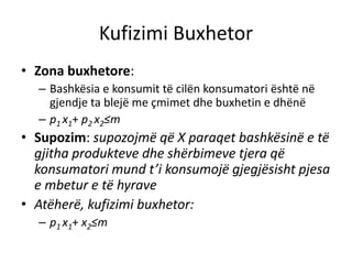 Kufizimi Buxhetor
• Zona buxhetore:
– Bashkësia e konsumit të cilën konsumatori është në
gjendje ta blejë me çmimet dhe buxhetin e dhënë
– p1 x1+ p2 x2≤m
• Supozim: supozojmë që X paraqet bashkësinë e të
gjitha produkteve dhe shërbimeve tjera që
konsumatori mund t’i konsumojë gjegjësisht pjesa
e mbetur e të hyrave
• Atëherë, kufizimi buxhetor:
– p1 x1+ x2≤m
 