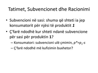 Tatimet, Subvencionet dhe Racionimi
• Subvencioni në sasi: shuma që shteti ia jep
konsumatorit për njësi të produktit 1
• Ç'farë ndodhë kur shteti ndanë subvencione
për sasi për produktin 1?
– Konsumatori: subvencioni ulë çmimin, p*=p1-s
– Ç'farë ndodhë më kufizimin buxhetor?
 