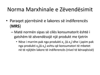 Norma Marxhinale e Zëvendësimit
• Paraqet pjerrësinë e lakores së indiferencës
(MRS)
– Matë normën sipas së cilës konsumatorit është i
gatshëm të zëvendësojë një produkt me tjetrin
• Nëse i marrim pak nga produkti x1 (∆ x1) dhe i japim pak
nga produkti x2(∆ x2) ashtu që konsumatori të mbetet
në të njëjtën lakore të indiferencës (nivel të kënaqësisë)
 