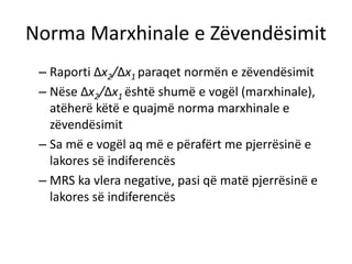 Norma Marxhinale e Zëvendësimit
– Raporti ∆x2/∆x1 paraqet normën e zëvendësimit
– Nëse ∆x2/∆x1 është shumë e vogël (marxhinale),
atëherë këtë e quajmë norma marxhinale e
zëvendësimit
– Sa më e vogël aq më e përafërt me pjerrësinë e
lakores së indiferencës
– MRS ka vlera negative, pasi që matë pjerrësinë e
lakores së indiferencës
 