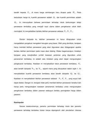 beralih kepada 2E di mana harga seimbangan baru dicapai pada 1P . Pada
kedudukan harga ini, kuantiti penawaran adalah 1Q dan kuantiti permintaan adalah
2Q . Ini menunjukkan bahawa permintaan terhadap rokok berkurangan tetapi
penawaran tembakau yang menjadi input utama dalam pengeluaran rokok telah
meningkat. Ini menyebabkan berlaku lebihan penawaran sebesar 0E 1E 2E .
Ekoran daripada itu, lebihan penawaran ini harus dihapuskan untuk
mengelakkan pengeluar mengalami kerugian yang besar. Oleh yang demikian, kerajaan
harus membeli lebihan penawaran yang akan digunakan atau didagangkan apabila
berlaku lebihan permintaan pada masa akan datang. Walau bagaimanapun, tindakan
kerajaan yang menghadkan jumlah kawasan pertanian yang digunakan untuk
penanaman tembakau ini adalah satu tindakan yang akan dapat mengurangkan
pengeluaran tembakau. Keadaan ini menyebabkan keluk penawaran tembakau, TS
akan beralih daripada T0S ke T1S seperti mana yang ditunjukkan dalam rajah 1. Ini
menyebabkan kuantiti penawaran tembakau akan beralih daripada 1Q ke 2Q .
Keadaan ini menyebabkan lebihan penawaran sebesar 0E 1E 2E yang wujud tadi
dapat diatasi. Dengan ini, kerajaan tidak perlu membeli lebihan penawaran tersebut dan
hanya perlu mengurangkan kawasan penanaman tembakau untuk mengurangkan
pengeluaran tembakau dalam pasaran walaupun berlaku peningkatan harga dalam
pasaran.
Kesimpulan
Secara keseluruhannya, penentu permintaan terhadap rokok dan penentu
penawaran terhadap tembakau bukan hanya dipengaruhi oleh perubahan citarasa
 