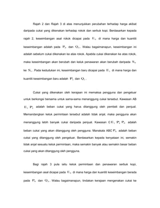 Rajah 2 dan Rajah 3 di atas menunjukkan perubahan terhadap harga akibat
daripada cukai yang dikenakan terhadap rokok dan serbuk kopi. Berdasarkan kepada
rajah 2, keseimbangan asal rokok dicapai pada 0E di mana harga dan kuantiti
keseimbangan adalah pada 0P dan 0Q . Walau bagaimanapun, keseimbangan ini
adalah sebelum cukai dikenakan ke atas rokok. Apabila cukai dikenakan ke atas rokok,
maka keseimbangan akan berubah dan keluk penawaran akan berubah daripada 0S
ke 1S . Pada kedudukan ini, keseimbangan baru dicapai pada 1E di mana harga dan
kuantiti keseimbangan baru adalah 1P dan 1Q .
Cukai yang dikenakan oleh kerajaan ini memaksa pengguna dan pengeluar
untuk berkongsi bersama untuk sama-sama menanggung cukai tersebut. Kawasan AB
1E 1P adalah beban cukai yang harus ditanggung oleh pembeli dan penjual.
Memandangkan keluk permintaan tersebut adalah tidak anjal, maka pengguna akan
menanggung lebih banyak cukai daripada penjual. Kawasan C 1E 1P 0P adalah
beban cukai yang akan ditanggung oleh pengguna. Manakala ABC 0P adalah beban
cukai yang ditanggung oleh pengeluar. Berdasarkan kepada kenyataan ini, semakin
tidak anjal sesuatu keluk permintaan, maka semakin banyak atau semakin besar beban
cukai yang akan ditanggung oleh pengguna.
Bagi rajah 3 pula iaitu keluk permintaan dan penawaran serbuk kopi,
keseimbangan asal dicapai pada 0E di mana harga dan kuantiti keseimbangan berada
pada 0P dan 0Q . Walau bagaimanapun, tindakan kerajaan mengenakan cukai ke
 
