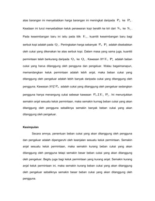 atas barangan ini menyebabkan harga barangan ini meningkat daripada 0P ke 1P .
Keadaan ini turut menyebabkan keluk penawaran kopi beralih ke kiri dari 0S ke 1S .
Pada keseimbangan baru ini iaitu pada titik 1E , kuantiti keseimbangan baru bagi
serbuk kopi adalah pada 1Q . Peningkatan harga sebanyak 0P 1P adalah disebabkan
oleh cukai yang dikenakan ke atas serbuk kopi. Dalam masa yang sama juga, kuantiti
permintaan telah berkurang daripada 0Q ke 1Q . Kawasan XY 1E 1P adalah beban
cukai yang harus ditanggung oleh pengguna dan pengeluar. Walau bagaimanapun,
memandangkan keluk permintaan adalah lebih anjal, maka beban cukai yang
ditanggung oleh pengeluar adalah lebih banyak daripada cukai yang ditanggung oleh
pengguna. Kawasan XYZ 0P adalah cukai yang ditanggung oleh pengeluar sedangkan
pengguna hanya menangung cukai sebesar kawasan 0P Z 1E 1P . Ini menunjukkan
semakin anjal sesuatu keluk permintaan, maka semakin kurnag beban cukai yang akan
ditanggung oleh pengguna sebaliknya semakin banyak beban cukai yang akan
ditanggung oleh pengeluar.
Kesimpulan
Secara amnya, penentuan beban cukai yang akan ditanggung oleh pengguna
dan pengeluar adalah dipengaruhi oleh keanjalan sesuatu keluk permintaan. Semakin
anjal sesuatu keluk permintaan, maka semakin kurang beban cukai yang akan
ditanggung oleh pengguna tetapi semakin besar beban cukai yang akan ditanggung
oleh pengeluar. Begitu juga bagi keluk permintaan yang kurang anjal. Semakin kurang
anjal keluk permintaan ini, maka semakin kurang beban cukai yang akan ditanggung
oleh pengeluar sebaliknya semakin besar beban cukai yang akan ditanggung oleh
pengguna.
 