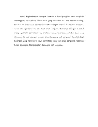 Walau bagaimanapun, terdapat keadaan di mana pengguna atau pengeluar
menanggung keseluruhan beban cukai yang dikenakan ke atas sesuatu barang.
Keadaan ini akan wujud sekiranya sesuatu barangan tersebut mempunyai keanjalan
sama ada anjal sempurna atau tidak anjal sempurna. Sekiranya barangan tersebut
mempunyai keluk permintaan yang anjal sempurna, maka kesemua beban cukai yang
dikenakan ke atas barangan tersebut akan ditanggung oleh pengeluar. Manakala bagi
barangan yang mempunyai keluk permintaan yang tidak anjal sempurna, kesemua
beban cukai yang dikenakan akan ditanggung oleh pengguna.
 