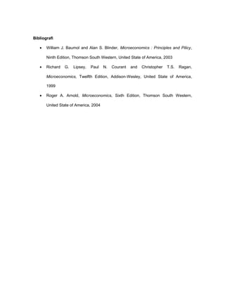 Bibliografi
• William J. Baumol and Alan S. Blinder, Microeconomics : Principles and Pilicy,
Ninth Edition, Thomson South Western, United State of America, 2003
• Richard G. Lipsey, Paul N. Courant and Christopher T.S. Ragan,
Microeconomics, Twelfth Edition, Addison-Wesley, United State of America,
1999
• Roger A. Arnold, Microeconomics, Sixth Edition, Thomson South Western,
United State of America, 2004
 