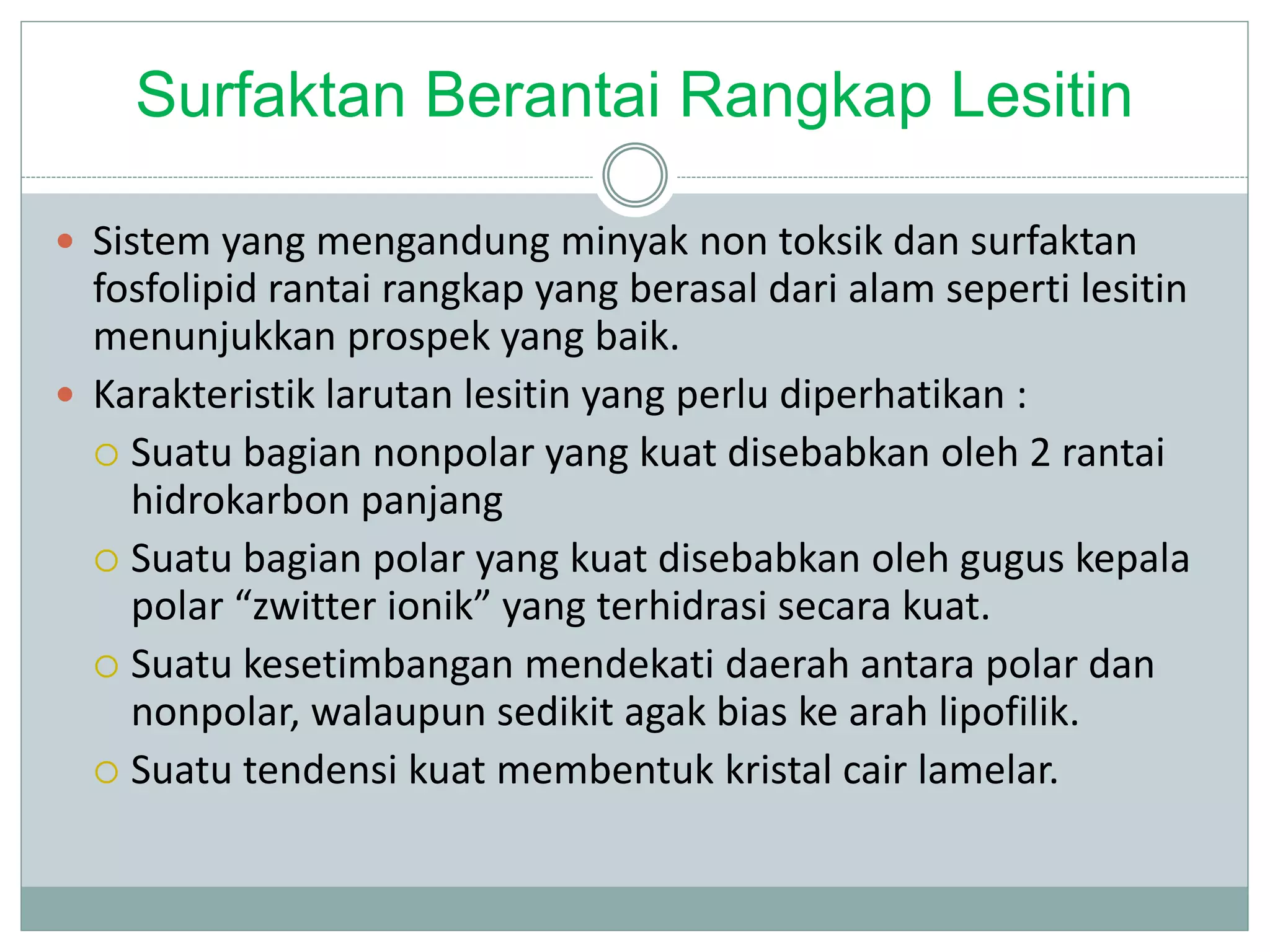Surfaktan Berantai Rangkap Lesitin
 Sistem yang mengandung minyak non toksik dan surfaktan
fosfolipid rantai rangkap yang berasal dari alam seperti lesitin
menunjukkan prospek yang baik.
 Karakteristik larutan lesitin yang perlu diperhatikan :
 Suatu bagian nonpolar yang kuat disebabkan oleh 2 rantai
hidrokarbon panjang
 Suatu bagian polar yang kuat disebabkan oleh gugus kepala
polar “zwitter ionik” yang terhidrasi secara kuat.
 Suatu kesetimbangan mendekati daerah antara polar dan
nonpolar, walaupun sedikit agak bias ke arah lipofilik.
 Suatu tendensi kuat membentuk kristal cair lamelar.
 