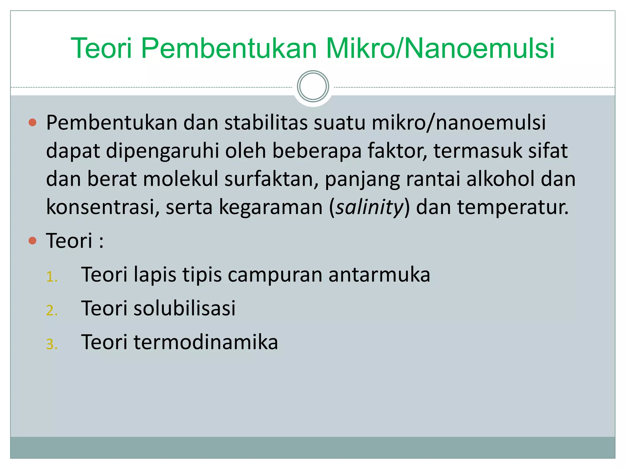 Teori Pembentukan Mikro/Nanoemulsi
 Pembentukan dan stabilitas suatu mikro/nanoemulsi
dapat dipengaruhi oleh beberapa faktor, termasuk sifat
dan berat molekul surfaktan, panjang rantai alkohol dan
konsentrasi, serta kegaraman (salinity) dan temperatur.
 Teori :
1. Teori lapis tipis campuran antarmuka
2. Teori solubilisasi
3. Teori termodinamika
 