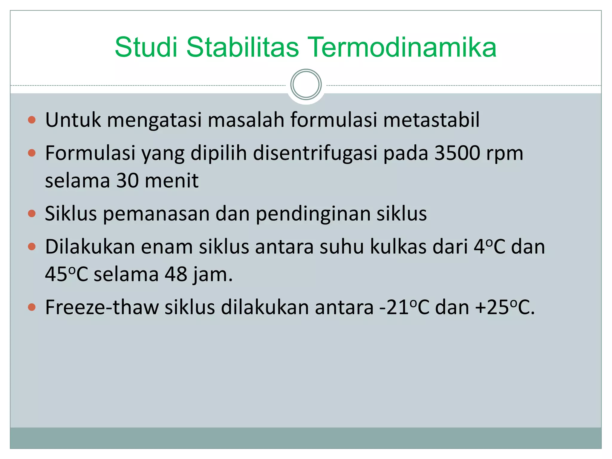 Studi Stabilitas Termodinamika
 Untuk mengatasi masalah formulasi metastabil
 Formulasi yang dipilih disentrifugasi pada 3500 rpm
selama 30 menit
 Siklus pemanasan dan pendinginan siklus
 Dilakukan enam siklus antara suhu kulkas dari 4oC dan
45oC selama 48 jam.
 Freeze-thaw siklus dilakukan antara -21oC dan +25oC.
 