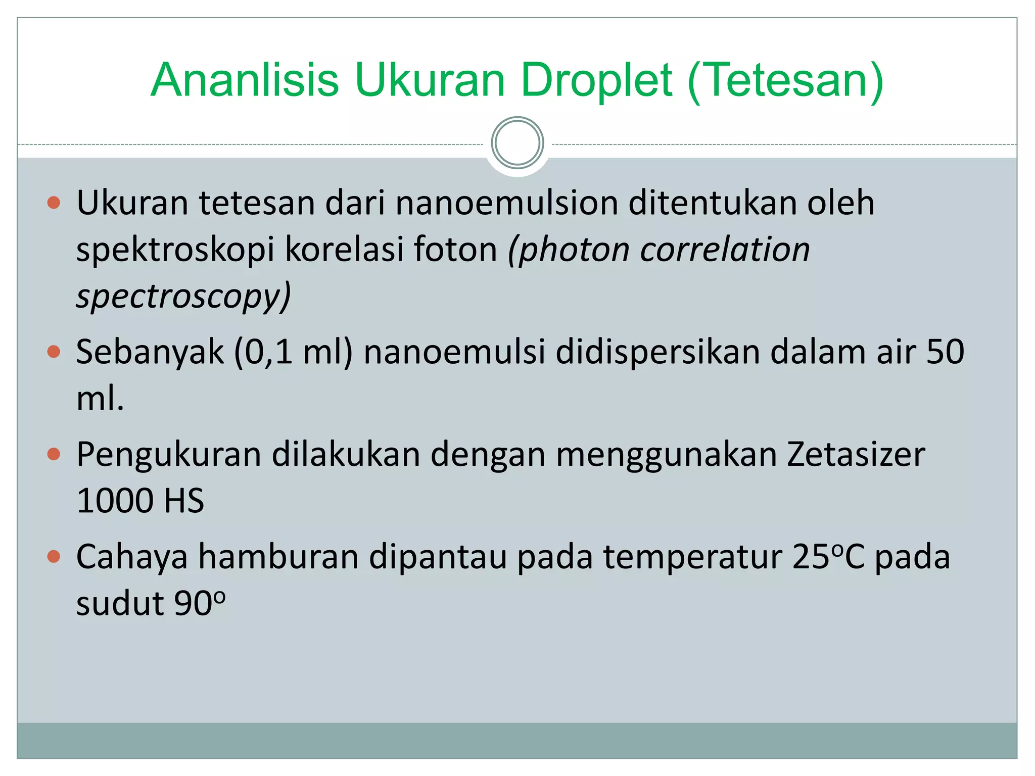 Ananlisis Ukuran Droplet (Tetesan)
 Ukuran tetesan dari nanoemulsion ditentukan oleh
spektroskopi korelasi foton (photon correlation
spectroscopy)
 Sebanyak (0,1 ml) nanoemulsi didispersikan dalam air 50
ml.
 Pengukuran dilakukan dengan menggunakan Zetasizer
1000 HS
 Cahaya hamburan dipantau pada temperatur 25oC pada
sudut 90o
 