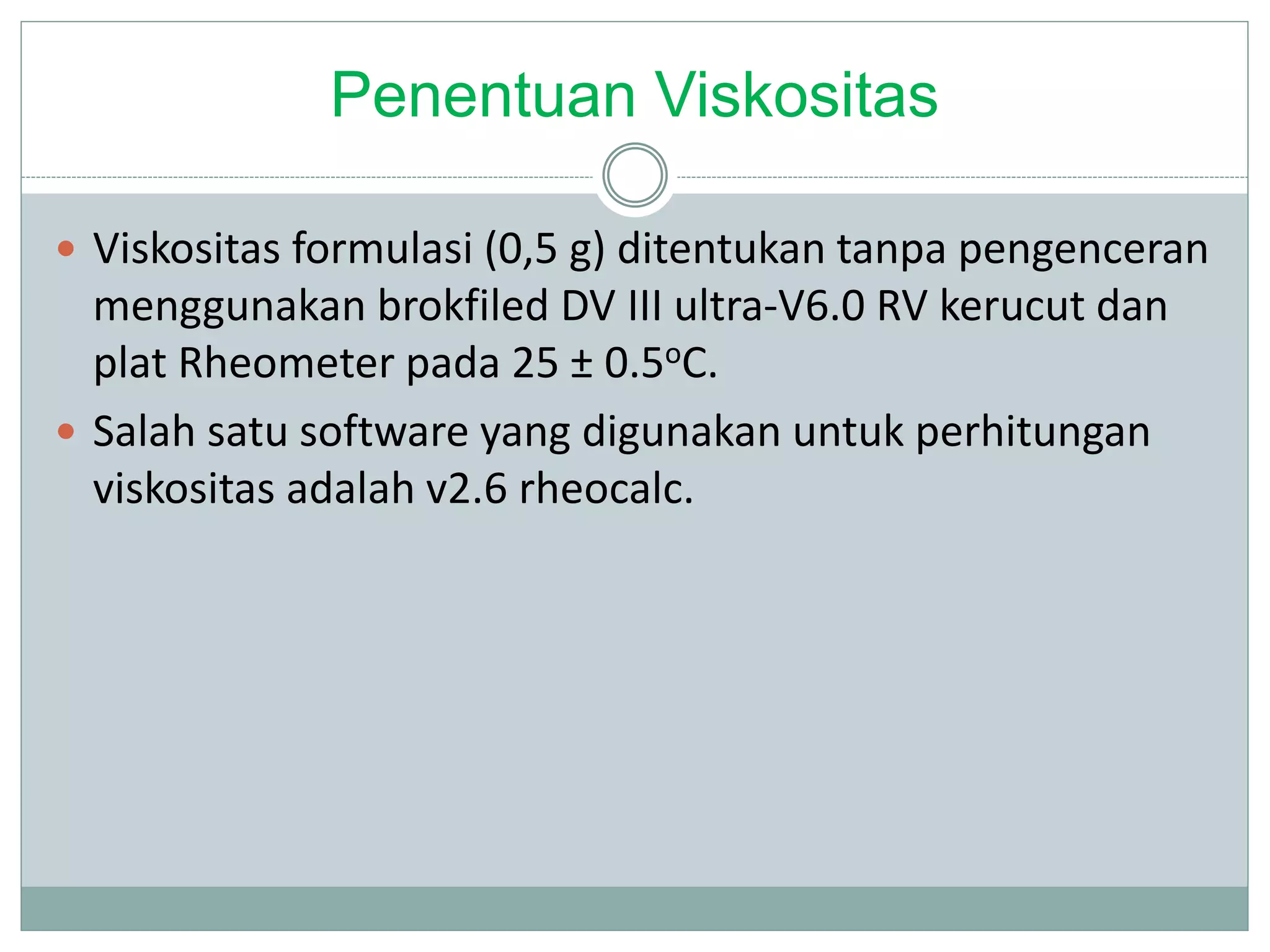 Penentuan Viskositas
 Viskositas formulasi (0,5 g) ditentukan tanpa pengenceran
menggunakan brokfiled DV III ultra-V6.0 RV kerucut dan
plat Rheometer pada 25 ± 0.5oC.
 Salah satu software yang digunakan untuk perhitungan
viskositas adalah v2.6 rheocalc.
 