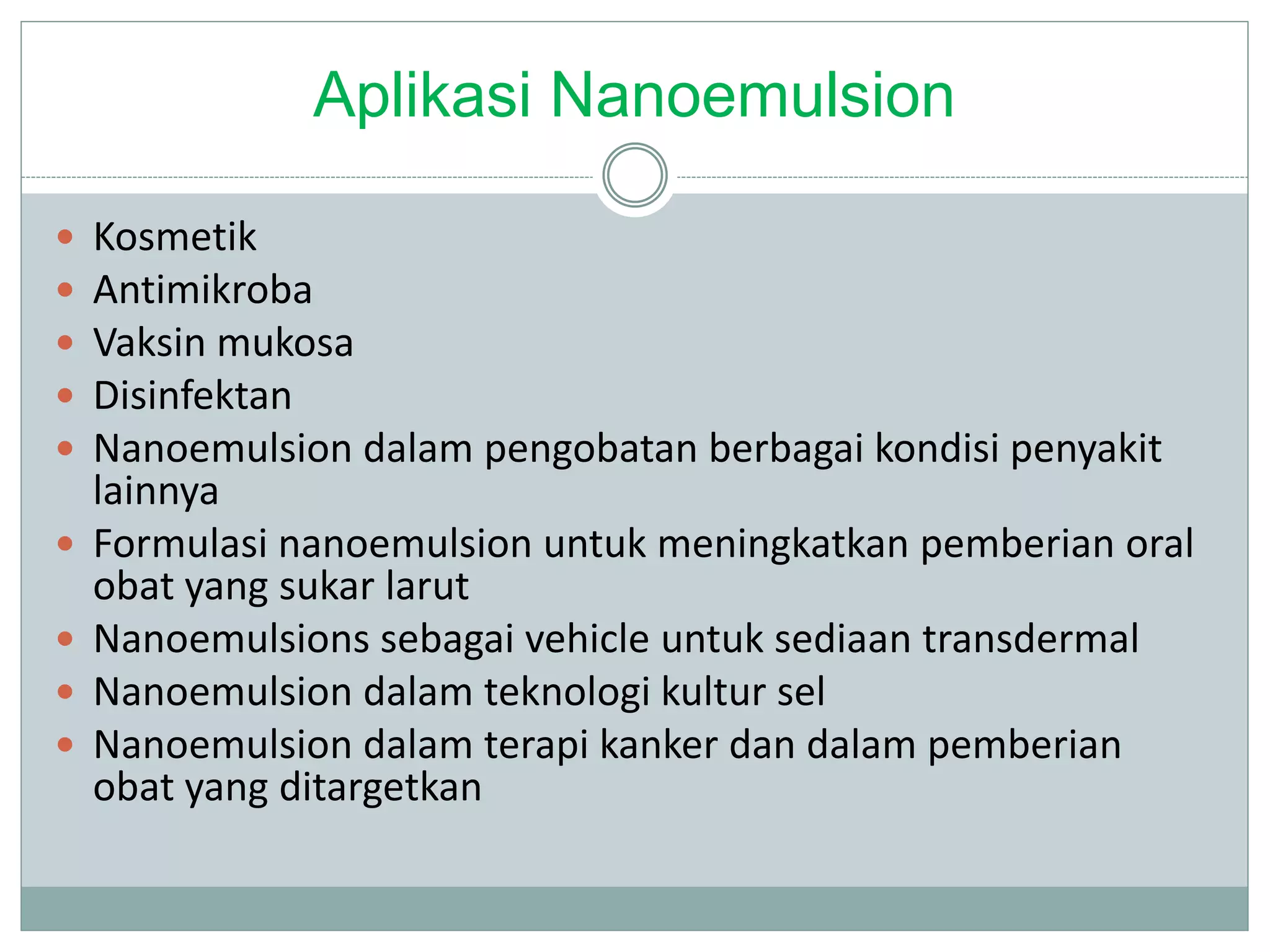Aplikasi Nanoemulsion
 Kosmetik
 Antimikroba
 Vaksin mukosa
 Disinfektan
 Nanoemulsion dalam pengobatan berbagai kondisi penyakit
lainnya
 Formulasi nanoemulsion untuk meningkatkan pemberian oral
obat yang sukar larut
 Nanoemulsions sebagai vehicle untuk sediaan transdermal
 Nanoemulsion dalam teknologi kultur sel
 Nanoemulsion dalam terapi kanker dan dalam pemberian
obat yang ditargetkan
 