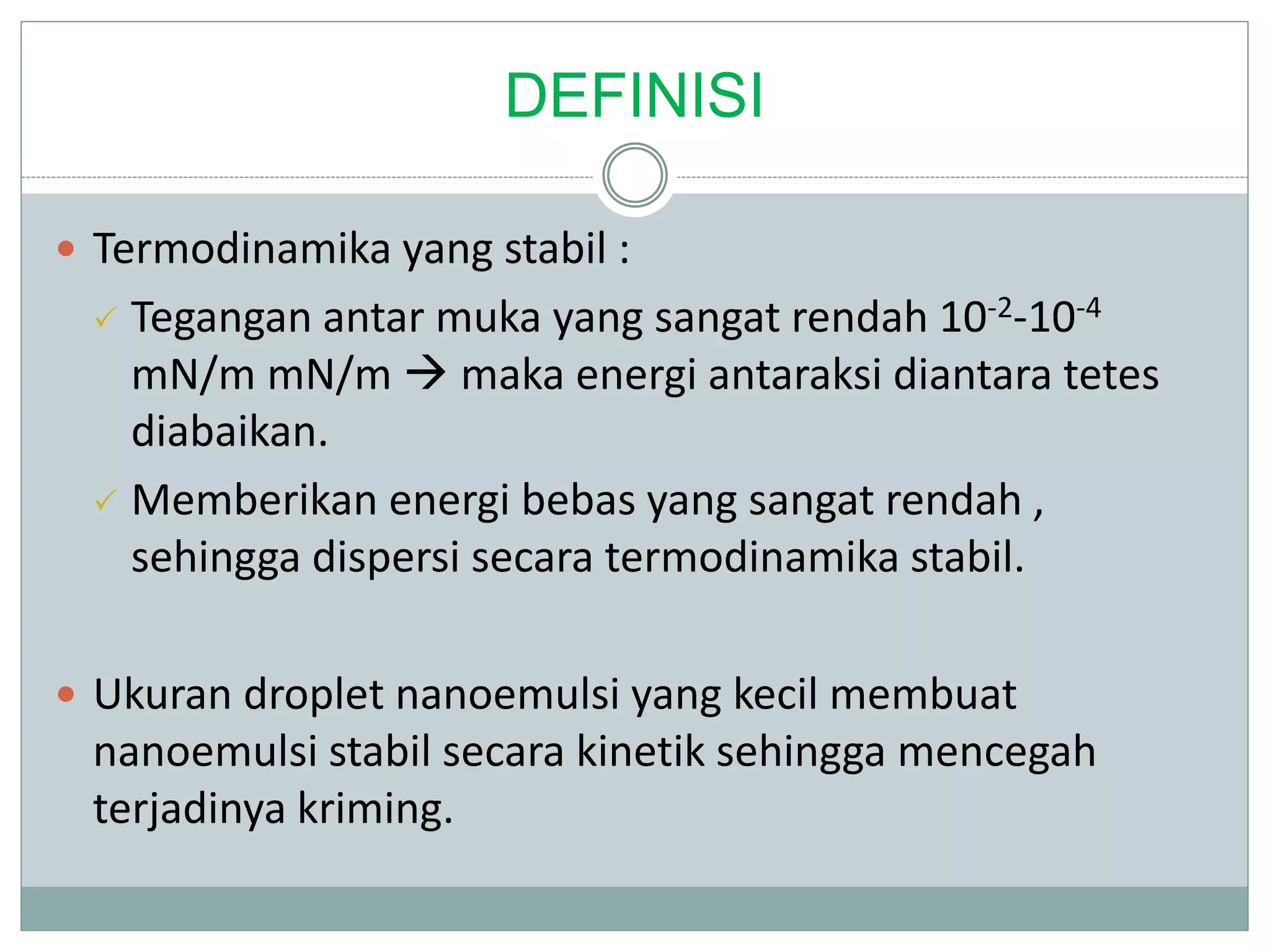 DEFINISI
 Termodinamika yang stabil :
 Tegangan antar muka yang sangat rendah 10-2-10-4
mN/m mN/m  maka energi antaraksi diantara tetes
diabaikan.
 Memberikan energi bebas yang sangat rendah ,
sehingga dispersi secara termodinamika stabil.
 Ukuran droplet nanoemulsi yang kecil membuat
nanoemulsi stabil secara kinetik sehingga mencegah
terjadinya kriming.
 