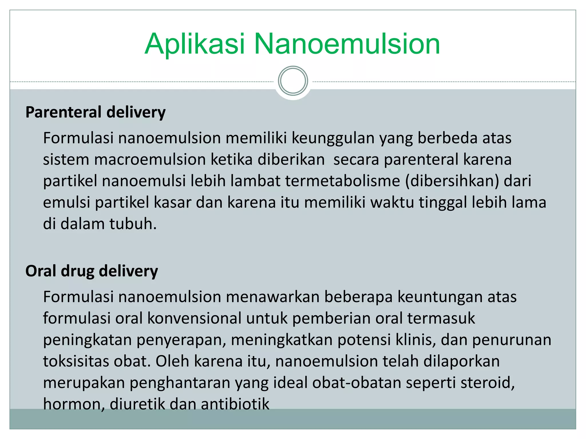 Aplikasi Nanoemulsion
Parenteral delivery
Formulasi nanoemulsion memiliki keunggulan yang berbeda atas
sistem macroemulsion ketika diberikan secara parenteral karena
partikel nanoemulsi lebih lambat termetabolisme (dibersihkan) dari
emulsi partikel kasar dan karena itu memiliki waktu tinggal lebih lama
di dalam tubuh.
Oral drug delivery
Formulasi nanoemulsion menawarkan beberapa keuntungan atas
formulasi oral konvensional untuk pemberian oral termasuk
peningkatan penyerapan, meningkatkan potensi klinis, dan penurunan
toksisitas obat. Oleh karena itu, nanoemulsion telah dilaporkan
merupakan penghantaran yang ideal obat-obatan seperti steroid,
hormon, diuretik dan antibiotik
 