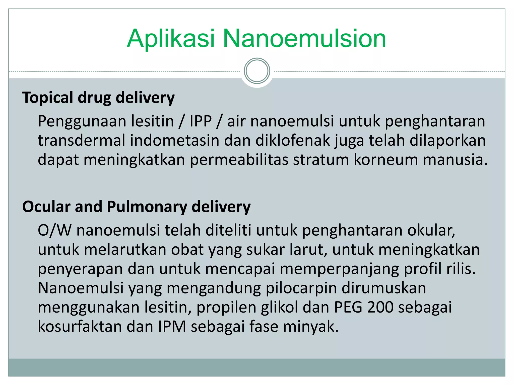 Aplikasi Nanoemulsion
Topical drug delivery
Penggunaan lesitin / IPP / air nanoemulsi untuk penghantaran
transdermal indometasin dan diklofenak juga telah dilaporkan
dapat meningkatkan permeabilitas stratum korneum manusia.
Ocular and Pulmonary delivery
O/W nanoemulsi telah diteliti untuk penghantaran okular,
untuk melarutkan obat yang sukar larut, untuk meningkatkan
penyerapan dan untuk mencapai memperpanjang profil rilis.
Nanoemulsi yang mengandung pilocarpin dirumuskan
menggunakan lesitin, propilen glikol dan PEG 200 sebagai
kosurfaktan dan IPM sebagai fase minyak.
 
