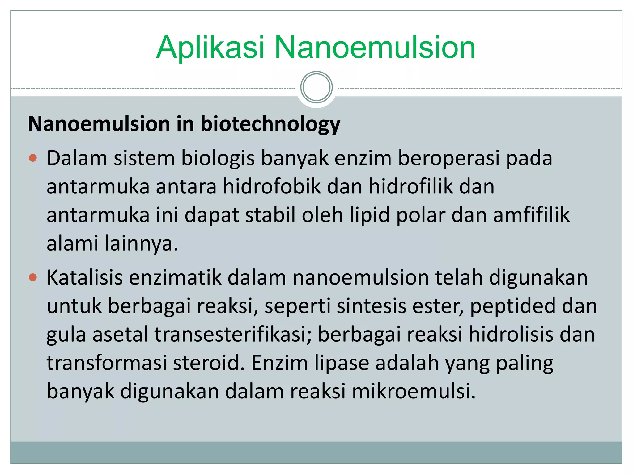 Aplikasi Nanoemulsion
Nanoemulsion in biotechnology
 Dalam sistem biologis banyak enzim beroperasi pada
antarmuka antara hidrofobik dan hidrofilik dan
antarmuka ini dapat stabil oleh lipid polar dan amfifilik
alami lainnya.
 Katalisis enzimatik dalam nanoemulsion telah digunakan
untuk berbagai reaksi, seperti sintesis ester, peptided dan
gula asetal transesterifikasi; berbagai reaksi hidrolisis dan
transformasi steroid. Enzim lipase adalah yang paling
banyak digunakan dalam reaksi mikroemulsi.
 