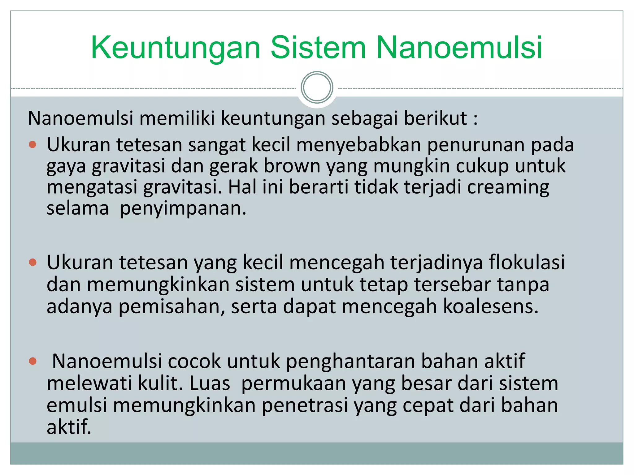 Keuntungan Sistem Nanoemulsi
Nanoemulsi memiliki keuntungan sebagai berikut :
 Ukuran tetesan sangat kecil menyebabkan penurunan pada
gaya gravitasi dan gerak brown yang mungkin cukup untuk
mengatasi gravitasi. Hal ini berarti tidak terjadi creaming
selama penyimpanan.
 Ukuran tetesan yang kecil mencegah terjadinya flokulasi
dan memungkinkan sistem untuk tetap tersebar tanpa
adanya pemisahan, serta dapat mencegah koalesens.
 Nanoemulsi cocok untuk penghantaran bahan aktif
melewati kulit. Luas permukaan yang besar dari sistem
emulsi memungkinkan penetrasi yang cepat dari bahan
aktif.
 