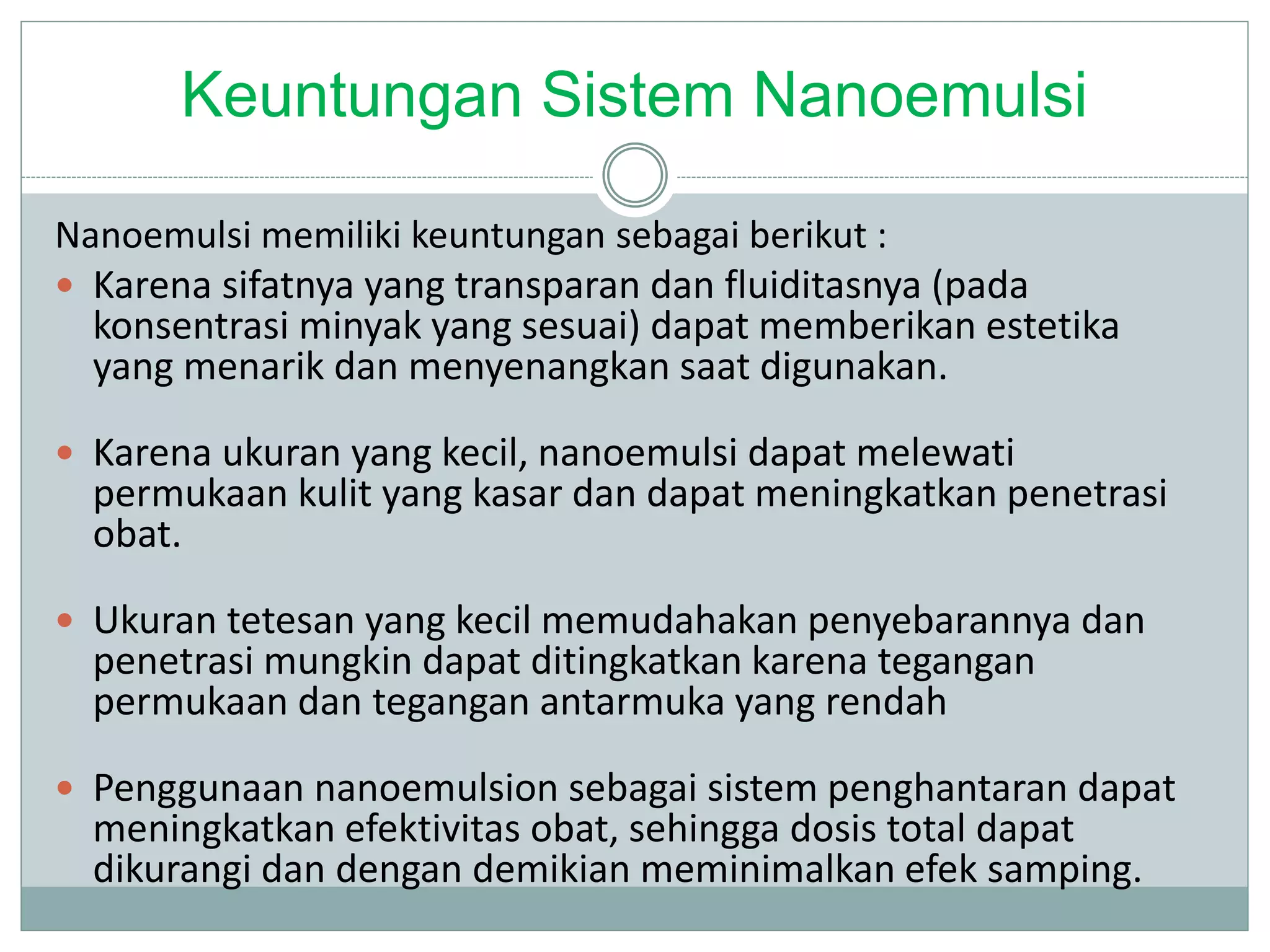 Keuntungan Sistem Nanoemulsi
Nanoemulsi memiliki keuntungan sebagai berikut :
 Karena sifatnya yang transparan dan fluiditasnya (pada
konsentrasi minyak yang sesuai) dapat memberikan estetika
yang menarik dan menyenangkan saat digunakan.
 Karena ukuran yang kecil, nanoemulsi dapat melewati
permukaan kulit yang kasar dan dapat meningkatkan penetrasi
obat.
 Ukuran tetesan yang kecil memudahakan penyebarannya dan
penetrasi mungkin dapat ditingkatkan karena tegangan
permukaan dan tegangan antarmuka yang rendah
 Penggunaan nanoemulsion sebagai sistem penghantaran dapat
meningkatkan efektivitas obat, sehingga dosis total dapat
dikurangi dan dengan demikian meminimalkan efek samping.
 