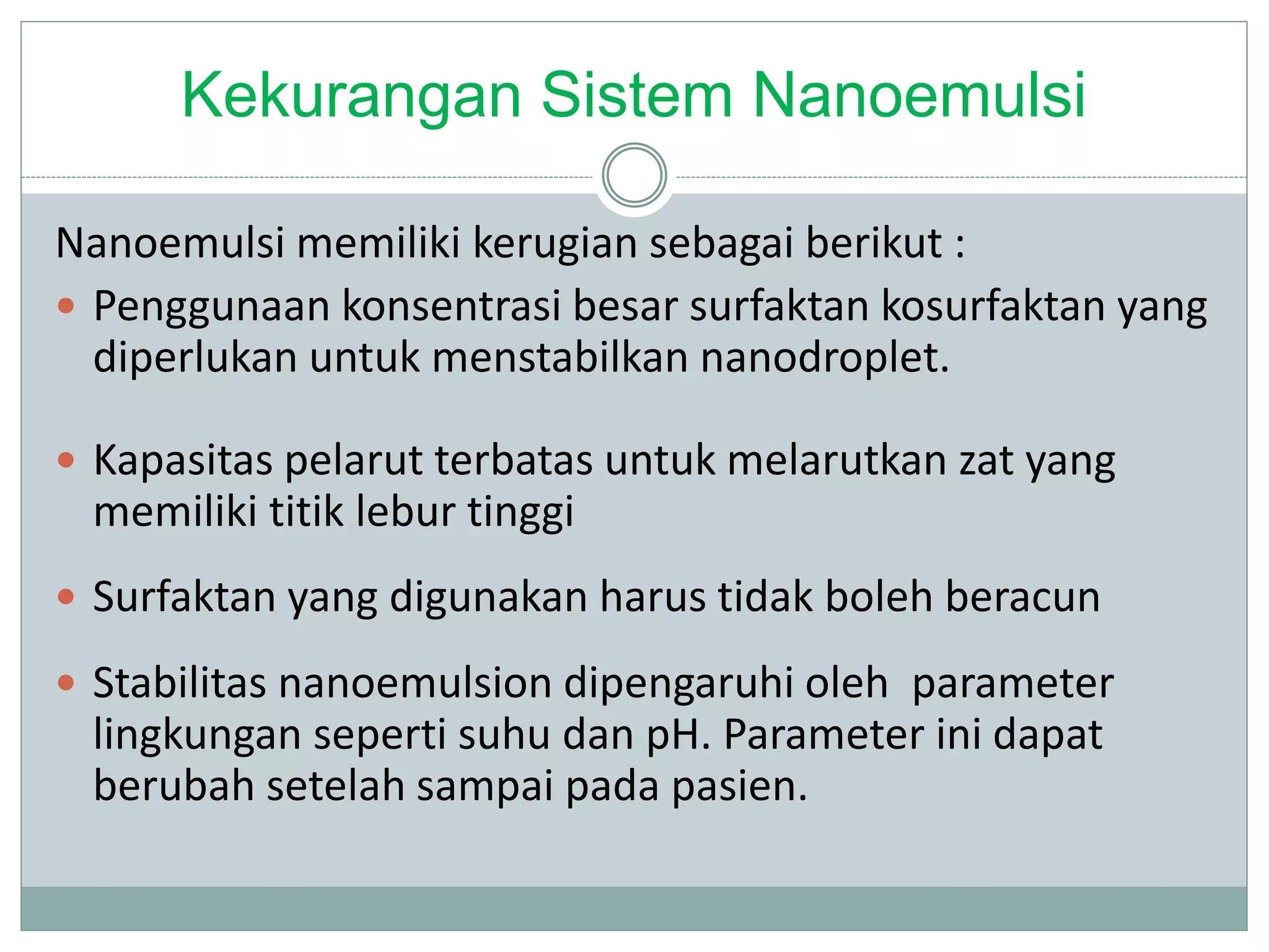 Kekurangan Sistem Nanoemulsi
Nanoemulsi memiliki kerugian sebagai berikut :
 Penggunaan konsentrasi besar surfaktan kosurfaktan yang
diperlukan untuk menstabilkan nanodroplet.
 Kapasitas pelarut terbatas untuk melarutkan zat yang
memiliki titik lebur tinggi
 Surfaktan yang digunakan harus tidak boleh beracun
 Stabilitas nanoemulsion dipengaruhi oleh parameter
lingkungan seperti suhu dan pH. Parameter ini dapat
berubah setelah sampai pada pasien.
 