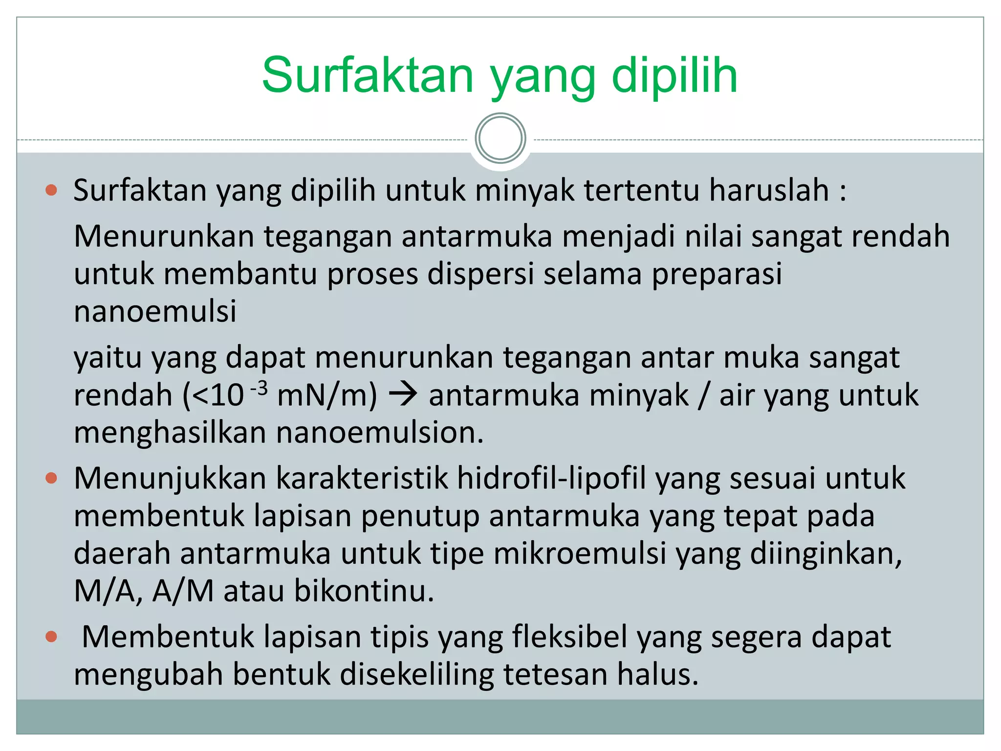Surfaktan yang dipilih
 Surfaktan yang dipilih untuk minyak tertentu haruslah :
Menurunkan tegangan antarmuka menjadi nilai sangat rendah
untuk membantu proses dispersi selama preparasi
nanoemulsi
yaitu yang dapat menurunkan tegangan antar muka sangat
rendah (<10 -3 mN/m)  antarmuka minyak / air yang untuk
menghasilkan nanoemulsion.
 Menunjukkan karakteristik hidrofil-lipofil yang sesuai untuk
membentuk lapisan penutup antarmuka yang tepat pada
daerah antarmuka untuk tipe mikroemulsi yang diinginkan,
M/A, A/M atau bikontinu.
 Membentuk lapisan tipis yang fleksibel yang segera dapat
mengubah bentuk disekeliling tetesan halus.
 