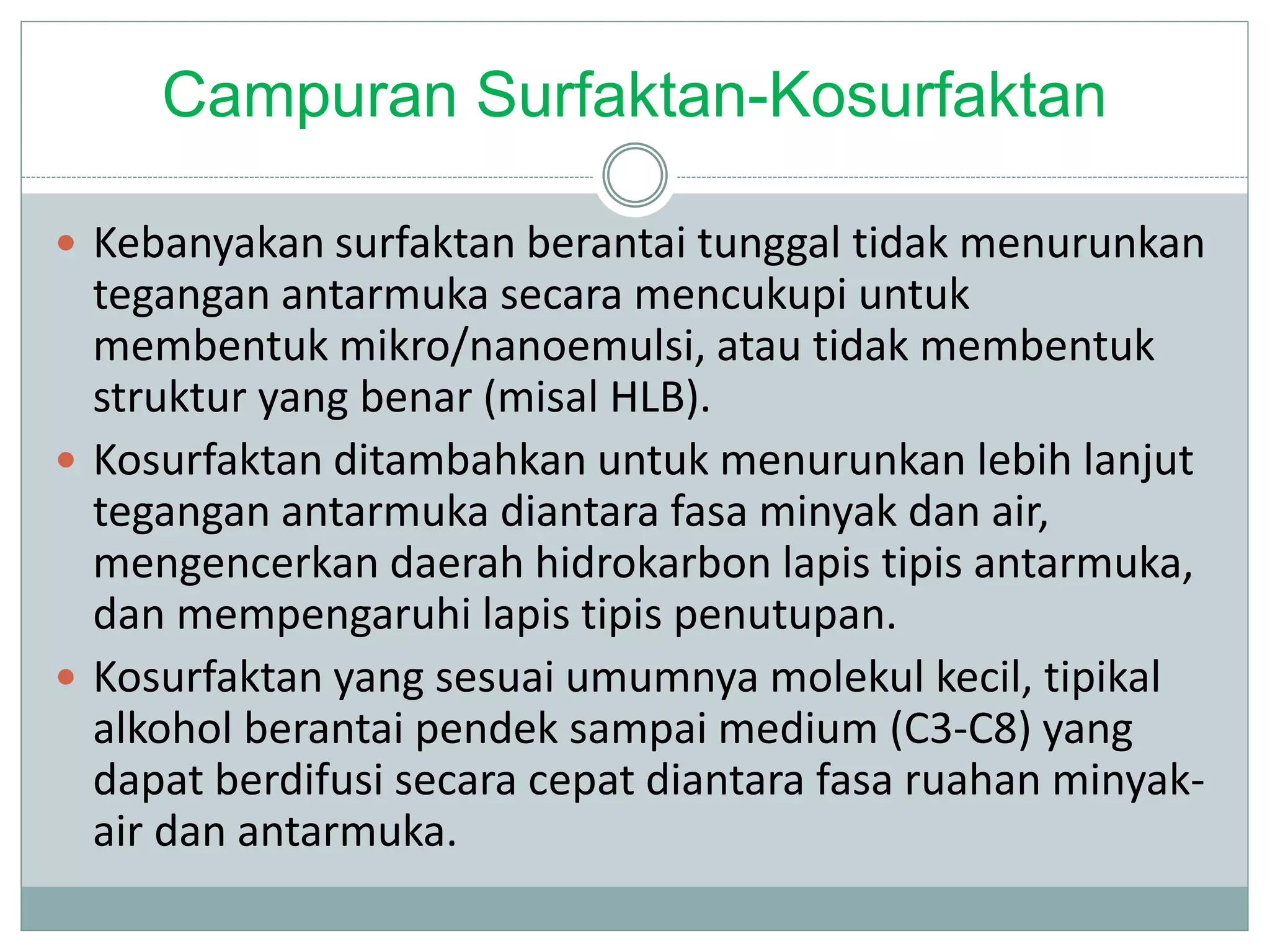 Campuran Surfaktan-Kosurfaktan
 Kebanyakan surfaktan berantai tunggal tidak menurunkan
tegangan antarmuka secara mencukupi untuk
membentuk mikro/nanoemulsi, atau tidak membentuk
struktur yang benar (misal HLB).
 Kosurfaktan ditambahkan untuk menurunkan lebih lanjut
tegangan antarmuka diantara fasa minyak dan air,
mengencerkan daerah hidrokarbon lapis tipis antarmuka,
dan mempengaruhi lapis tipis penutupan.
 Kosurfaktan yang sesuai umumnya molekul kecil, tipikal
alkohol berantai pendek sampai medium (C3-C8) yang
dapat berdifusi secara cepat diantara fasa ruahan minyak-
air dan antarmuka.
 
