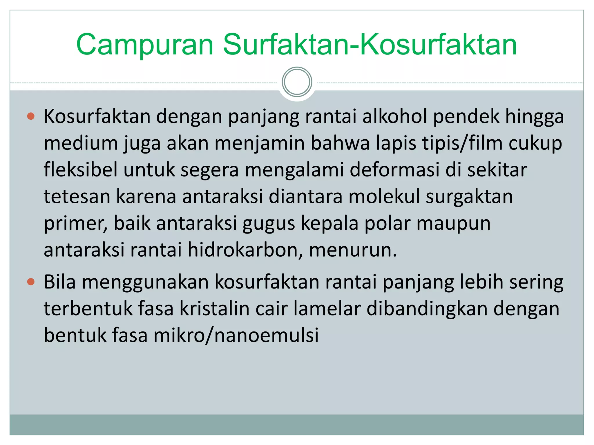 Campuran Surfaktan-Kosurfaktan
 Kosurfaktan dengan panjang rantai alkohol pendek hingga
medium juga akan menjamin bahwa lapis tipis/film cukup
fleksibel untuk segera mengalami deformasi di sekitar
tetesan karena antaraksi diantara molekul surgaktan
primer, baik antaraksi gugus kepala polar maupun
antaraksi rantai hidrokarbon, menurun.
 Bila menggunakan kosurfaktan rantai panjang lebih sering
terbentuk fasa kristalin cair lamelar dibandingkan dengan
bentuk fasa mikro/nanoemulsi
 