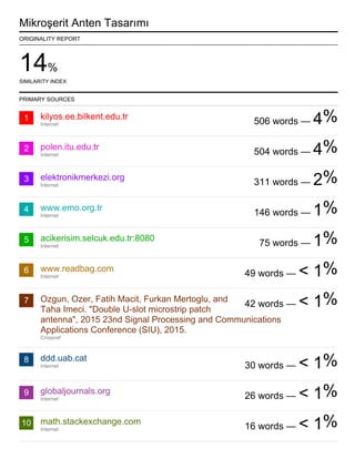 14%
SIMILARITY INDEX
1
2
3
4
5
6
7
8
9
10
Mikroşerit Anten Tasarımı
ORIGINALITY REPORT
PRIMARY SOURCES
kilyos.ee.bilkent.edu.tr
Internet
polen.itu.edu.tr
Internet
elektronikmerkezi.org
Internet
www.emo.org.tr
Internet
acikerisim.selcuk.edu.tr:8080
Internet
www.readbag.com
Internet
Ozgun, Ozer, Fatih Macit, Furkan Mertoglu, and
Taha Imeci. "Double U-slot microstrip patch
antenna", 2015 23nd Signal Processing and Communications
Applications Conference (SIU), 2015.
Crossref
ddd.uab.cat
Internet
globaljournals.org
Internet
math.stackexchange.com
Internet
506 words — 4%
504 words — 4%
311 words — 2%
146 words — 1%
75 words — 1%
49 words — < 1%
42 words — < 1%
30 words — < 1%
26 words — < 1%
16 words — < 1%
%
 