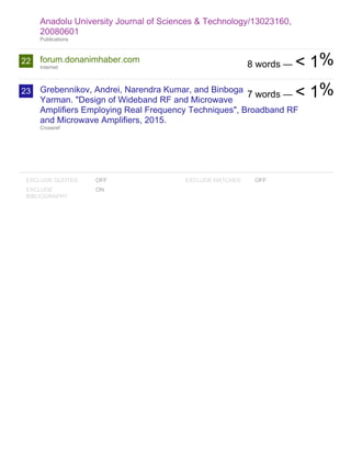 22
23
EXCLUDE QUOTES OFF
EXCLUDE
BIBLIOGRAPHY
ON
EXCLUDE MATCHES OFF
Anadolu University Journal of Sciences & Technology/13023160,
20080601
Publications
forum.donanimhaber.com
Internet
Grebennikov, Andrei, Narendra Kumar, and Binboga
Yarman. "Design of Wideband RF and Microwave
Amplifiers Employing Real Frequency Techniques", Broadband RF
and Microwave Amplifiers, 2015.
Crossref
8 words — < 1%
7 words — < 1%
 