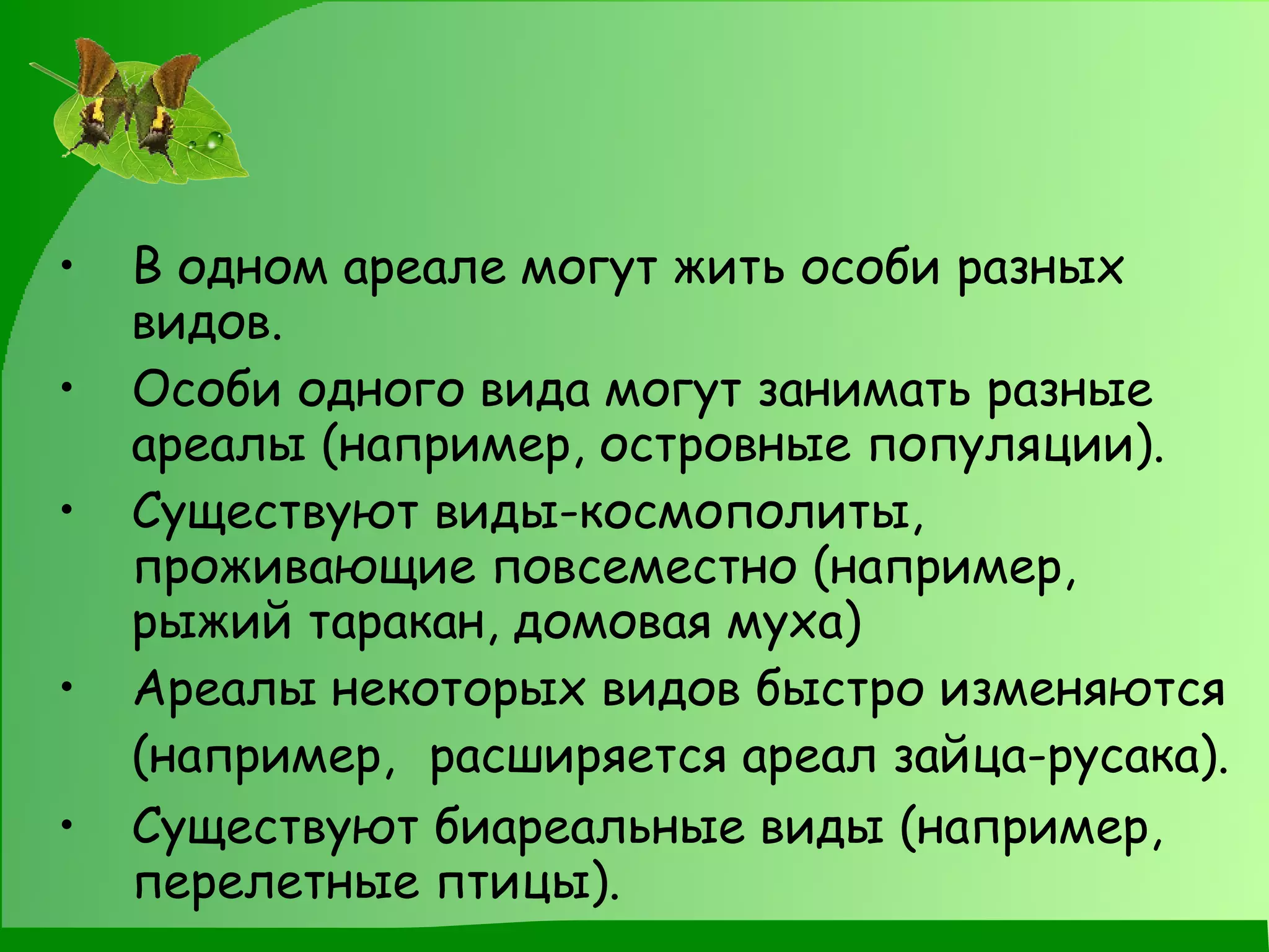 В одном ареале могут жить особи разных видов. Особи одного вида могут занимать разные ареалы (например, островные популяции). Существуют виды-космополиты, проживающие повсеместно (например, рыжий таракан, домовая муха) Ареалы некоторых видов быстро изменяются (например,  расширяется ареал зайца-русака). Существуют биареальные виды (например, перелетные птицы). 