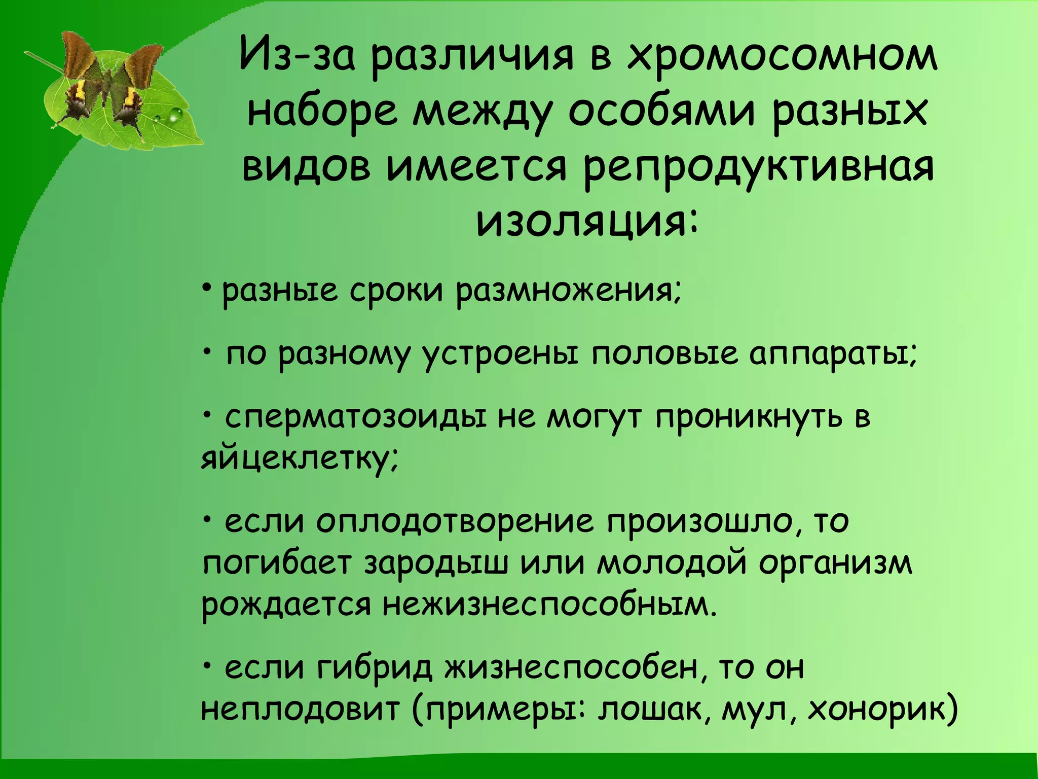 Из-за различия в хромосомном наборе между особями разных видов имеется репродуктивная изоляция: разные сроки размножения; по разному устроены половые аппараты; сперматозоиды не могут проникнуть в яйцеклетку; если оплодотворение произошло, то погибает зародыш или молодой организм рождается нежизнеспособным. если гибрид жизнеспособен, то он неплодовит (примеры: лошак, мул, хонорик) 