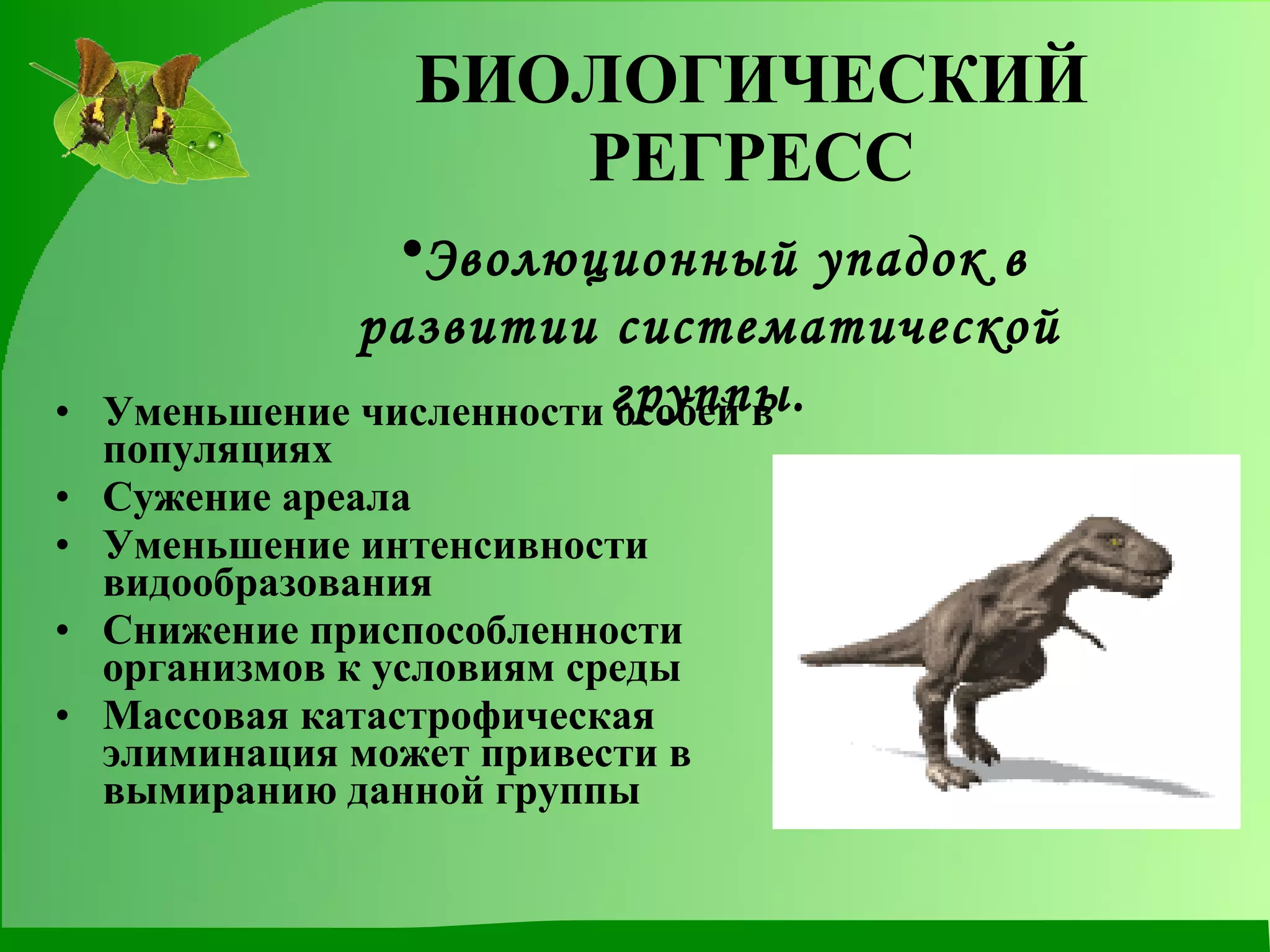 БИОЛОГИЧЕСКИЙ РЕГРЕСС Уменьшение численности особей в популяциях Сужение ареала Уменьшение интенсивности видообразования Снижение приспособленности организмов к условиям среды Массовая катастрофическая элиминация может привести в вымиранию данной группы Эволюционный упадок в развитии систематической группы. 
