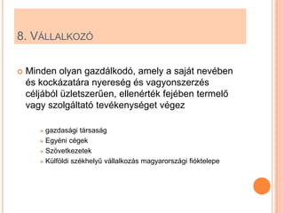 8. VÁLLALKOZÓ

   Minden olyan gazdálkodó, amely a saját nevében
    és kockázatára nyereség és vagyonszerzés
    céljából üzletszerűen, ellenérték fejében termelő
    vagy szolgáltató tevékenységet végez

        gazdasági társaság
        Egyéni cégek

        Szövetkezetek

        Külföldi székhelyű vállalkozás magyarországi fióktelepe
 